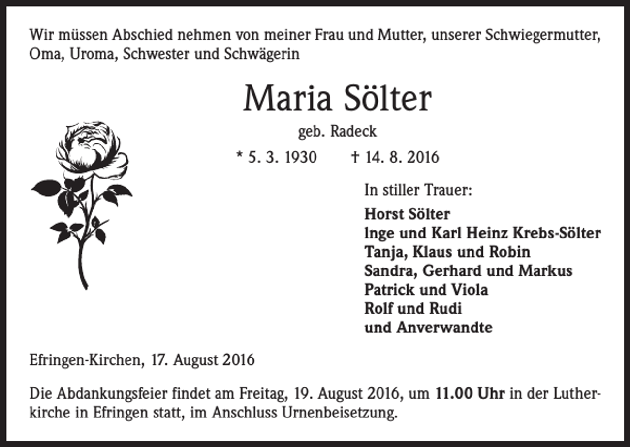 <p>Wir müssen Abschied nehmen von meiner Frau und Mutter, unserer Schwiegermutter,<br />Oma, Uroma, Schwester und Schwägerin</p><p>Maria Sölter<br />geb. Radeck<br />* 5. 3. 1930 † 14. 8. 2016</p><p>In stiller Trauer:<br />Horst Sölter<br />lnge und Karl Heinz Krebs-Sölter<br />Tanja, Klaus und Robin<br />Sandra, Gerhard und Markus<br />Patrick und Viola<br />Rolf und Rudi<br />und Anverwandte</p><p>Efringen-Kirchen, 17. August 2016<br />Die Abdankungsfeier findet am Freitag, 19. August 2016, um 11.00 Uhr in der Lutherkirche in Efringen statt, im Anschluss Urnenbeisetzung.</p>