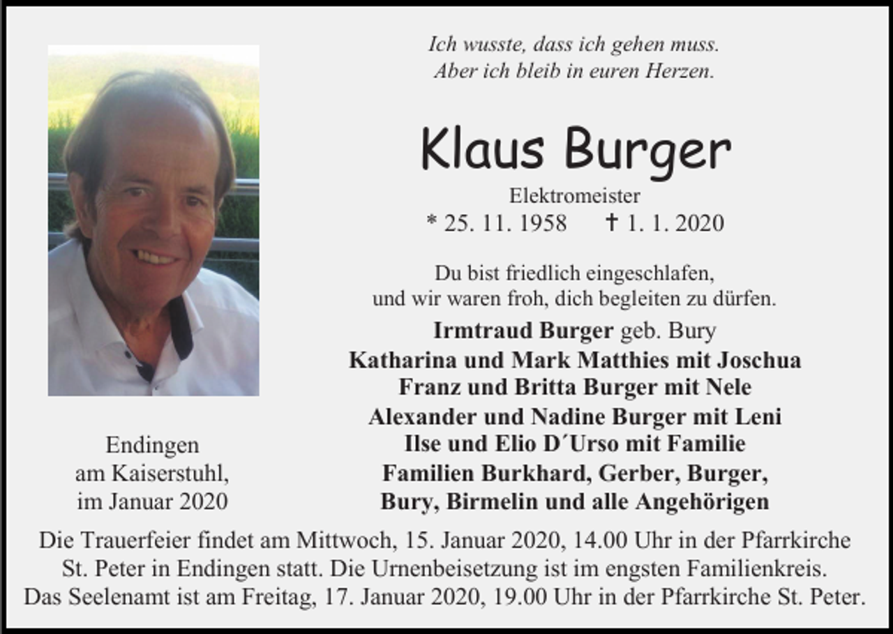 <p>Ich wusste, dass ich gehen muss.<br />Aber ich bleib in euren Herzen.</p><p>Klaus Burger<br />Elektromeister</p><p>* 25. 11. 1958</p><p> 1. 1. 2020</p><p>Du bist friedlich eingeschlafen,<br />und wir waren froh, dich begleiten zu dürfen.</p><p>Endingen<br />am Kaiserstuhl,<br />im Januar 2020</p><p>Irmtraud Burger geb. Bury<br />Katharina und Mark Matthies mit Joschua<br />Franz und Britta Burger mit Nele<br />Alexander und Nadine Burger mit Leni<br />Ilse und Elio D´Urso mit Familie<br />Familien Burkhard, Gerber, Burger,<br />Bury, Birmelin und alle Angehörigen</p><p>Die Trauerfeier findet am Mittwoch, 15. Januar 2020, 14.00 Uhr in der Pfarrkirche<br />St. Peter in Endingen statt. Die Urnenbeisetzung ist im engsten Familienkreis.<br />Das Seelenamt ist am Freitag, 17. Januar 2020, 19.00 Uhr in der Pfarrkirche St. Peter.</p>