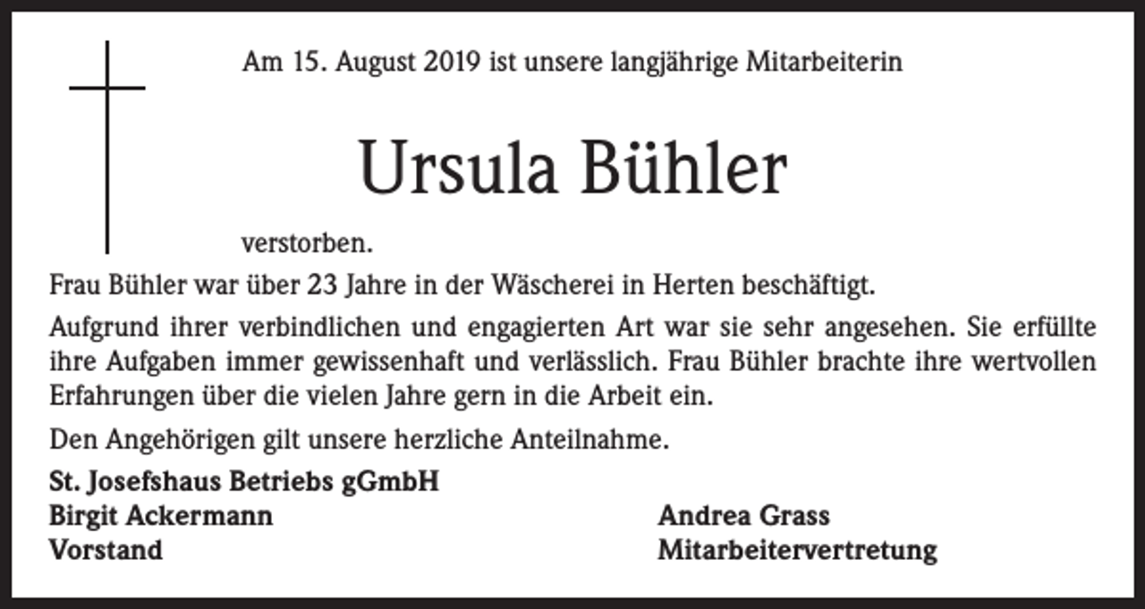 <p>Am 15. August 2019 ist unsere langjährige Mitarbeiterin</p><p>Ursula Bühler<br />verstorben.<br />Frau Bühler war über 23 Jahre in der Wäscherei in Herten beschäftigt.<br />Aufgrund ihrer verbindlichen und engagierten Art war sie sehr angesehen. Sie erfüllte<br />ihre Aufgaben immer gewissenhaft und verlässlich. Frau Bühler brachte ihre wertvollen<br />Erfahrungen über die vielen Jahre gern in die Arbeit ein.<br />Den Angehörigen gilt unsere herzliche Anteilnahme.<br />St. Josefshaus Betriebs gGmbH<br />Birgit Ackermann<br />Andrea Grass<br />Vorstand<br />Mitarbeitervertretung</p>