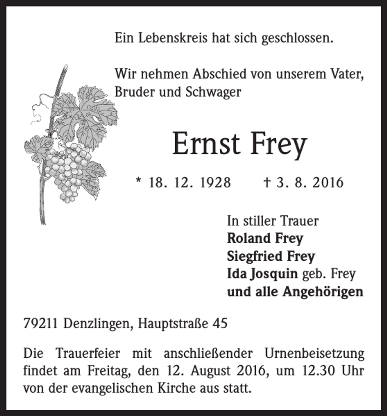 <p>Ein Lebenskreis hat sich geschlossen.<br />Wir nehmen Abschied von unserem Vater,<br />Bruder und Schwager</p><p>Ernst Frey<br />* 18. 12. 1928 † 3. 8. 2016<br />In stiller Trauer<br />Roland Frey<br />Siegfried Frey<br />Ida Josquin geb. Frey<br />und alle Angehörigen<br />79211 Denzlingen, Hauptstraße 45<br />Die Trauerfeier mit anschließender Urnenbeisetzung<br />­findet am Freitag, den 12. August 2016, um 12.30 Uhr<br />von der evangelischen Kirche aus statt.</p>