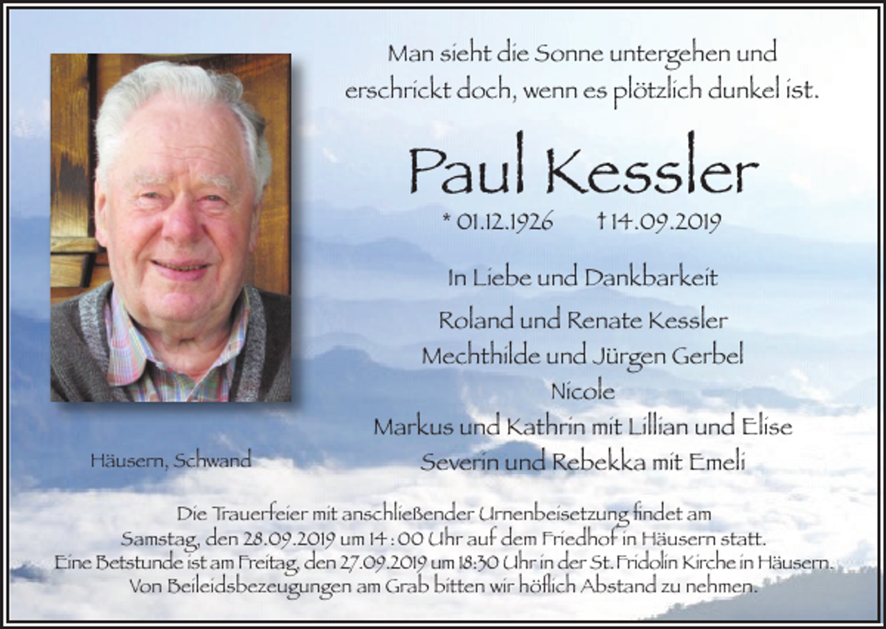<p>Man sieht die Sonne untergehen und<br />erschrickt doch, wenn es plötzlich dunkel ist.</p><p>Paul Kessler<br />* 01.12.1926</p><p>† 14.09.2019</p><p>In Liebe und Dankbarkeit</p><p>Häusern, Schwand</p><p>Roland und Renate Kessler<br />Mechthilde und Jürgen Gerbel<br />Nicole<br />Markus und Kathrin mit Lillian und Elise<br />Severin und Rebekka mit Emeli</p><p>Die Trauerfeier mit anschließender Urnenbeisetzung findet am<br />Samstag, den 28.09.2019 um 14 : 00 Uhr auf dem Friedhof in Häusern statt.<br />Eine Betstunde ist am Freitag, den 27.09.2019 um 18:30 Uhr in der St. Fridolin Kirche in Häusern.<br />Von Beileidsbezeugungen am Grab bitten wir höflich Abstand zu nehmen.</p>