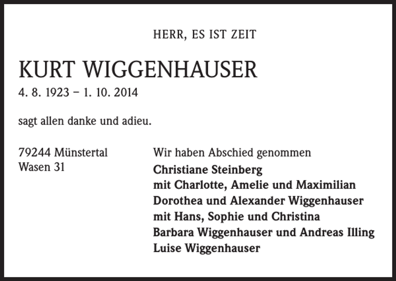 <p>HERR, ES IST ZEIT</p><p>KURT WIGGENHAUSER<br />4. 8. 1923 – 1. 10. 2014<br />sagt allen danke und adieu.<br />79244 Münstertal<br />Wasen 31</p><p>Wir haben Abschied genommen<br />Christiane Steinberg<br />mit Charlotte, Amelie und Maximilian<br />Dorothea und Alexander Wiggenhauser<br />mit Hans, Sophie und Christina<br />Barbara Wiggenhauser und Andreas Illing<br />Luise Wiggenhauser</p>