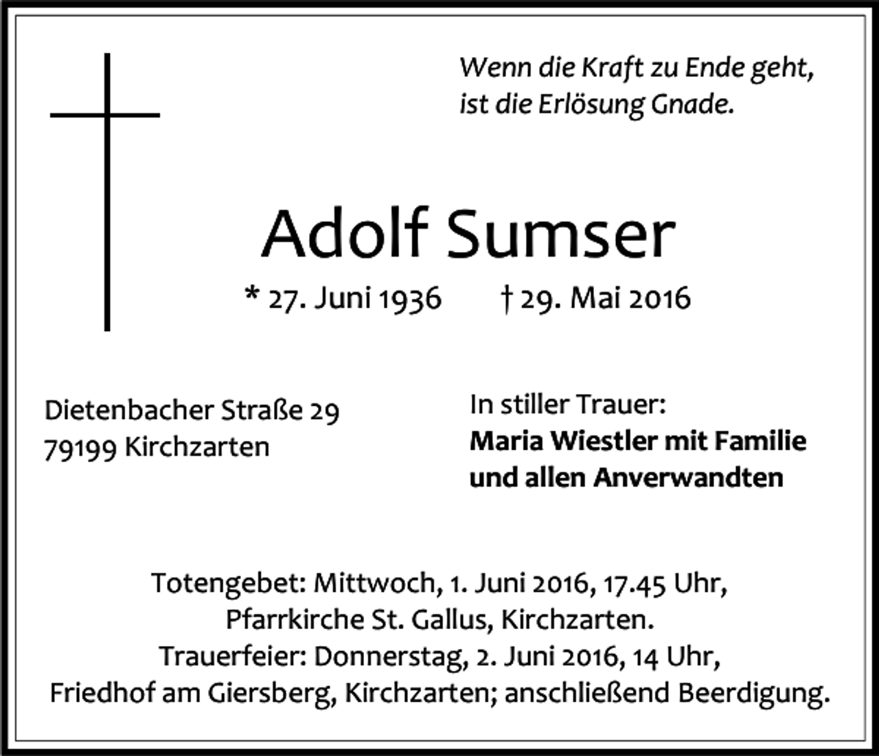 <p>Wenn die Kraft zu Ende geht,<br />ist die Erlösung Gnade.</p><p>Adolf Sumser<br />* 27. Juni 1936<br />Dietenbacher Straße 29<br />79199 Kirchzarten</p><p>† 29. Mai 2016<br />In stiller Trauer:<br />Maria Wiestler mit Familie<br />und allen Anverwandten</p><p>Totengebet: Mittwoch, 1. Juni 2016, 17.45 Uhr,<br />Pfarrkirche St. Gallus, Kirchzarten.<br />Trauerfeier: Donnerstag, 2. Juni 2016, 14 Uhr,<br />Friedhof am Giersberg, Kirchzarten; anschließend Beerdigung.</p>