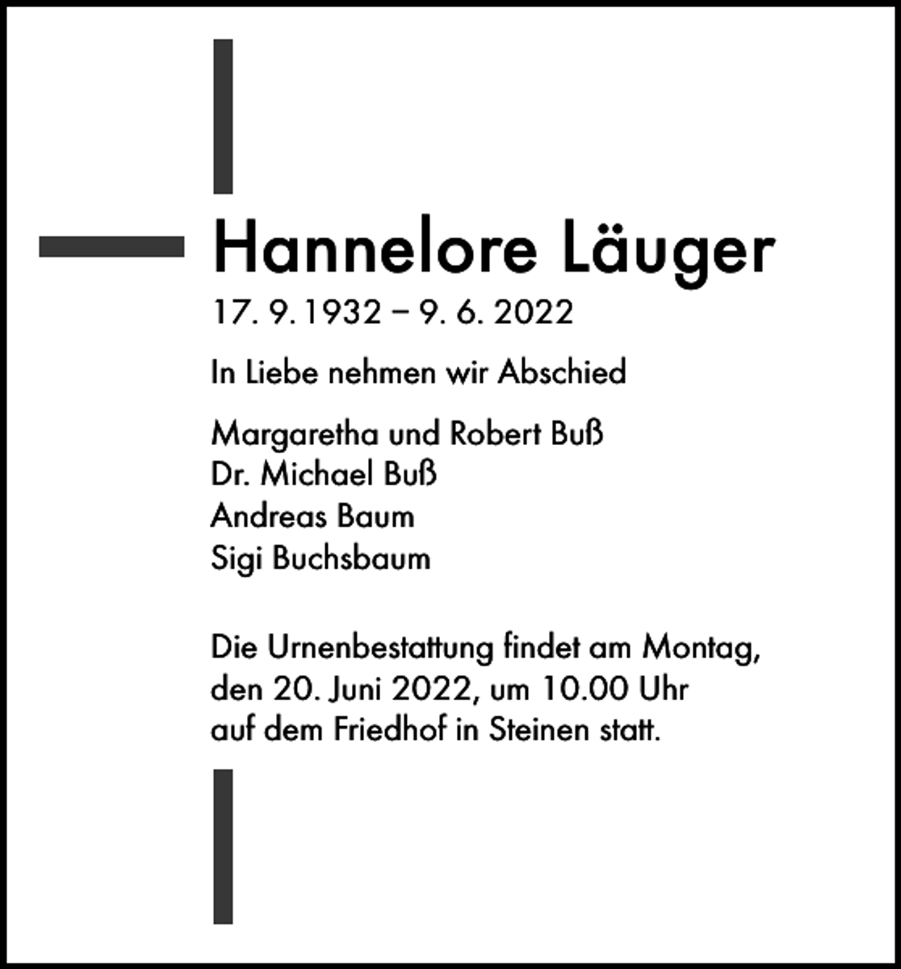 <p>Hannelore Läuger<br />17. 9. 1932 – 9. 6. 2022</p><p>In Liebe nehmen wir Abschied<br />Margaretha und Robert Buß<br />Dr. Michael Buß<br />Andreas Baum<br />Sigi Buchsbaum<br />Die Urnenbestattung findet am Montag,<br />den 20. Juni 2022, um 10.00 Uhr<br />auf dem Friedhof in Steinen statt.</p>