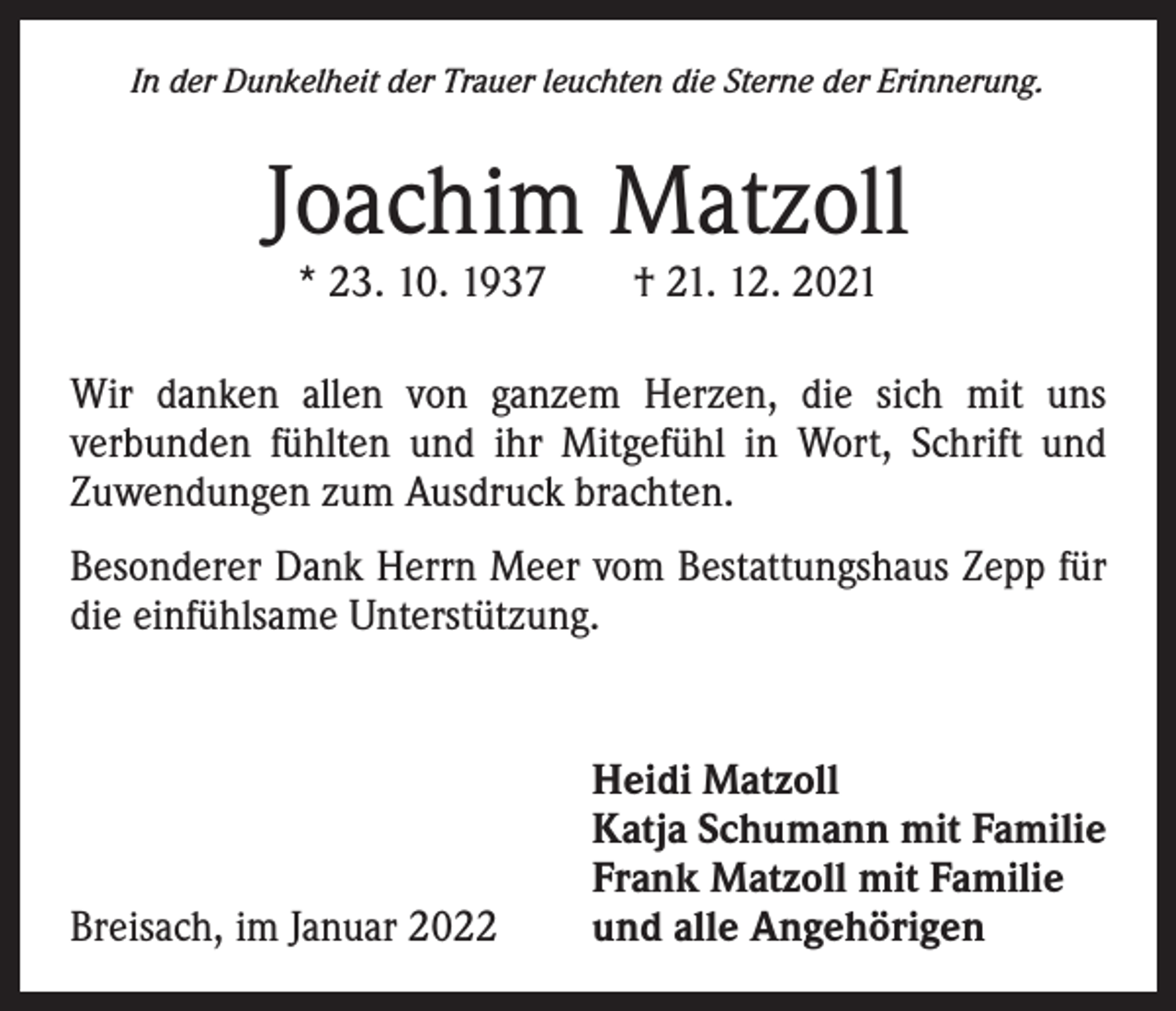 <p>In der Dunkelheit der Trauer leuchten die Sterne der Erinnerung.</p><p>Joachim Matzoll<br />* 23. 10. 1937 † 21. 12. 2021</p><p>Wir danken allen von ganzem Herzen, die sich mit uns<br />­verbunden fühlten und ihr Mitgefühl in Wort, Schrift und<br />­Zuwendungen zum Ausdruck brachten.<br />Besonderer Dank Herrn Meer vom Bestattungshaus Zepp für<br />die einfühlsame Unterstützung.</p><p>Breisach, im Januar 2022</p><p>Heidi Matzoll<br />Katja Schumann mit Familie<br />Frank Matzoll mit Familie<br />und alle Angehörigen</p>