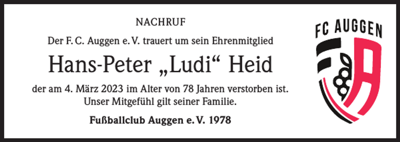<p>NACHRUF<br />Der F. C. Auggen e. V. trauert um sein Ehrenmitglied</p><p>Hans-Peter „Ludi“ Heid<br />der am 4. März 2023 im Alter von 78 Jahren verstorben ist.<br />Unser Mitgefühl gilt seiner Familie.<br />Fußballclub Auggen e. V. 1978</p>