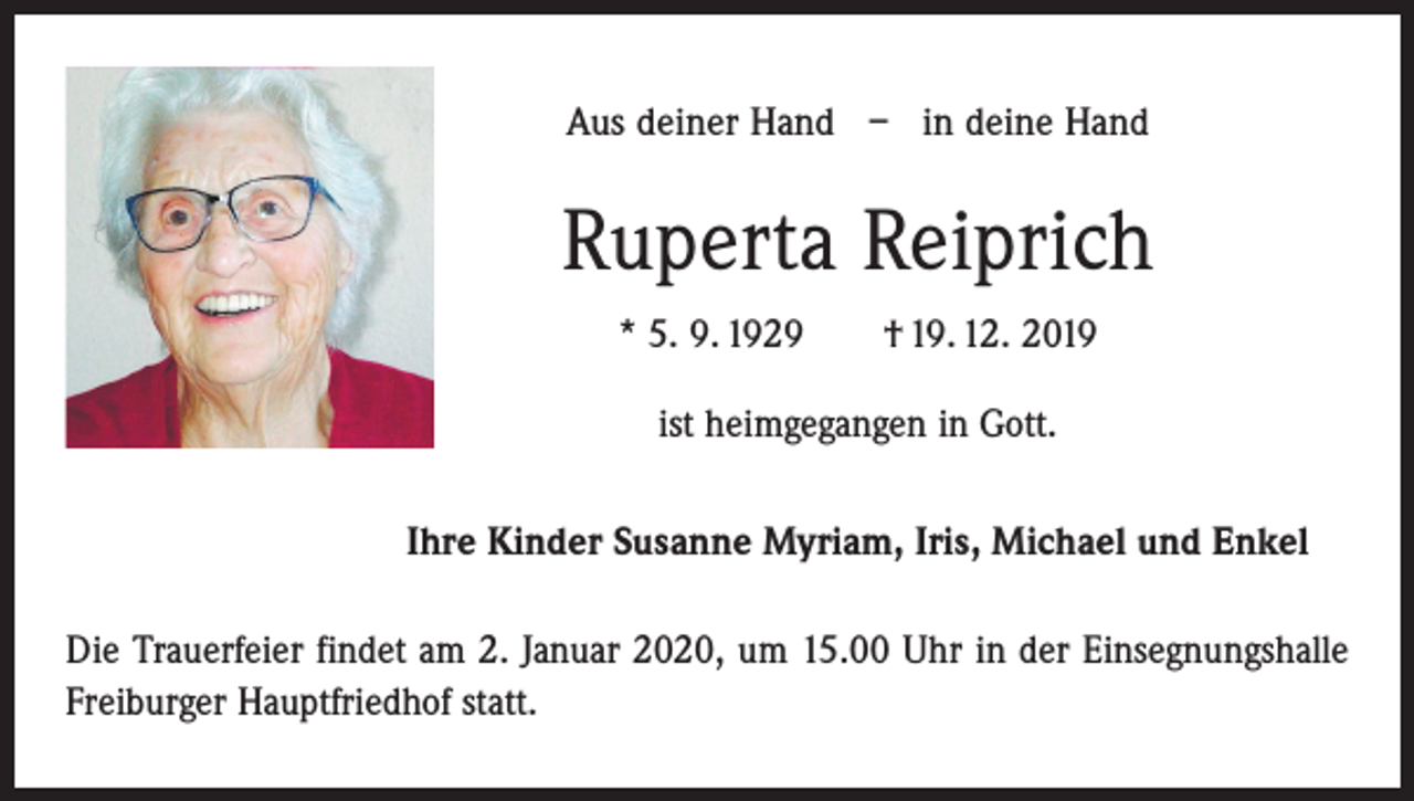 <p>Aus deiner Hand – in deine Hand</p><p>Ruperta Reiprich<br />* 5. 9. 1929 † 19. 12. 2019<br />ist heimgegangen in Gott.<br />Ihre Kinder Susanne Myriam, Iris, Michael und Enkel<br />Die Trauerfeier findet am 2. Januar 2020, um 15.00 Uhr in der Einsegnungshalle<br />­Freiburger Hauptfriedhof statt.</p>