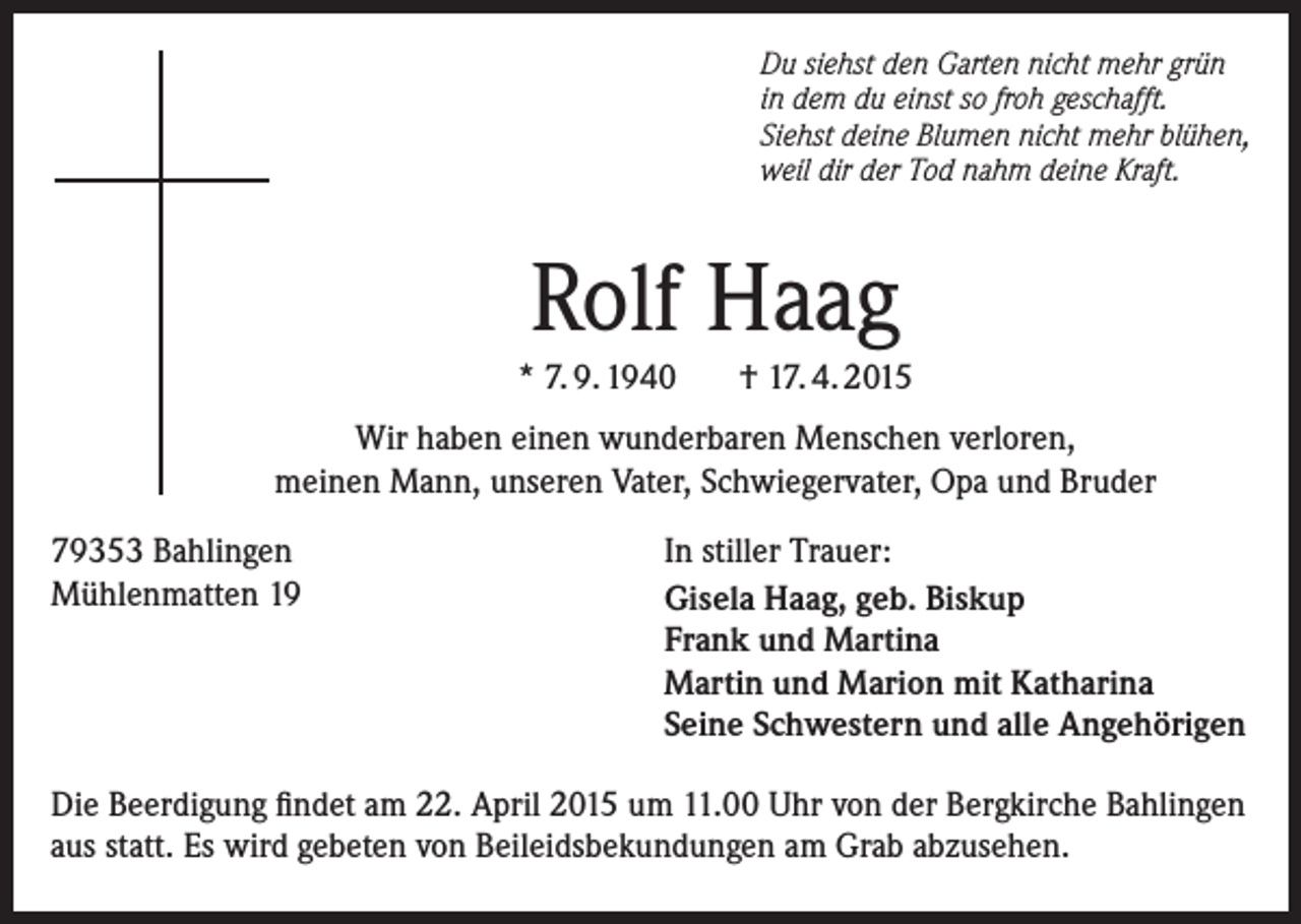<p>Du siehst den Garten nicht mehr grün<br />in dem du einst so froh geschafft.<br />Siehst deine Blumen nicht mehr blühen,<br />weil dir der Tod nahm deine Kraft.</p><p>Rolf Haag<br />* 7. 9. 1940</p><p>† 17. 4. 2015</p><p>Wir haben einen wunderbaren Menschen verloren,<br />meinen Mann, unseren Vater, Schwiegervater, Opa und Bruder<br />79353 Bahlingen<br />Mühlenmatten 19</p><p>In stiller Trauer:<br />Gisela Haag, geb. Biskup<br />Frank und Martina<br />Martin und Marion mit Katharina<br />Seine Schwestern und alle Angehörigen</p><p>Die Beerdigung findet am 22. April 2015 um 11.00 Uhr von der Bergkirche Bahlingen<br />aus statt. Es wird gebeten von Beileidsbekundungen am Grab abzusehen.</p>
