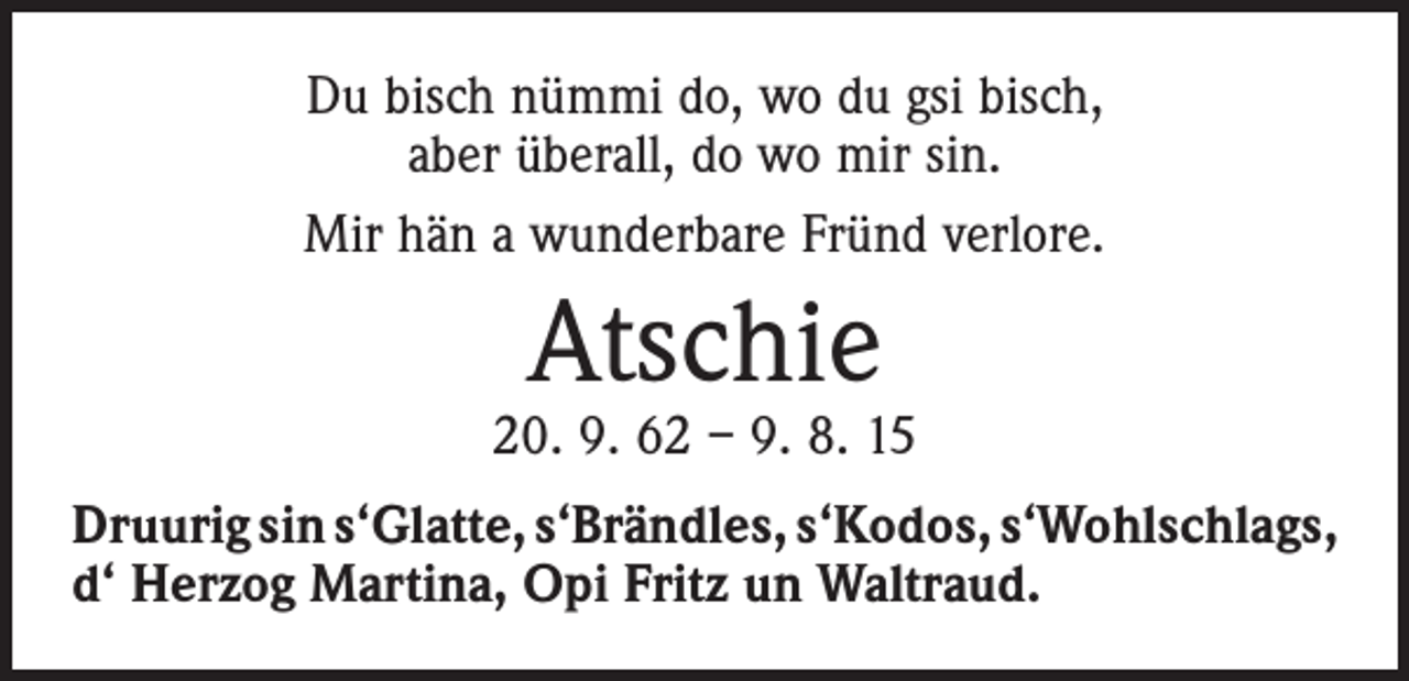<p>Du bisch nümmi do, wo du gsi bisch,<br />aber überall, do wo mir sin.<br />Mir hän a wunderbare Fründ verlore.</p><p>Atschie</p><p>20. 9. 62 – 9. 8. 15<br />Druurig sin s‘Glatte, s‘Brändles, s‘Kodos, s‘Wohlschlags,<br />d‘ Herzog Martina, Opi Fritz un Waltraud.</p>