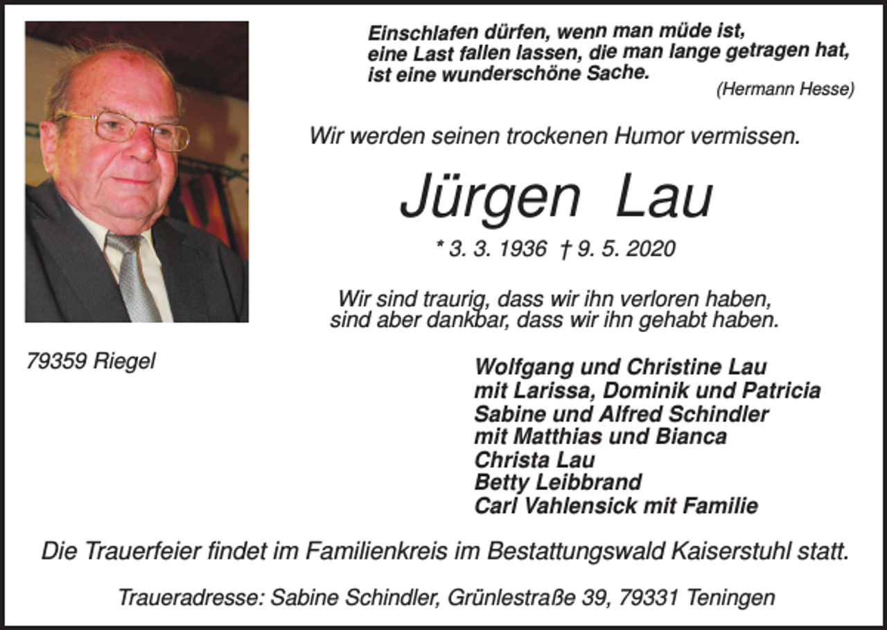 <p>Einschlafen dürfen, wenn man müde ist,<br />eine Last fallen lassen, die man lange getragen hat,<br />ist eine wunderschöne Sache.</p><p>(Hermann Hesse)</p><p>Wir werden seinen trockenen Humor vermissen.</p><p>Jürgen Lau<br />* 3. 3. 1936 † 9. 5. 2020<br />Wir sind traurig, dass wir ihn verloren haben,<br />sind aber dankbar, dass wir ihn gehabt haben.<br />79359 Riegel</p><p>Wolfgang und Christine Lau<br />mit Larissa, Dominik und Patricia<br />Sabine und Alfred Schindler<br />mit Matthias und Bianca<br />Christa Lau<br />Betty Leibbrand<br />Carl Vahlensick mit Familie</p><p>Die Trauerfeier findet im Familienkreis im Bestattungswald Kaiserstuhl statt.<br />Traueradresse: Sabine Schindler, Grünlestraße 39, 79331 Teningen</p>