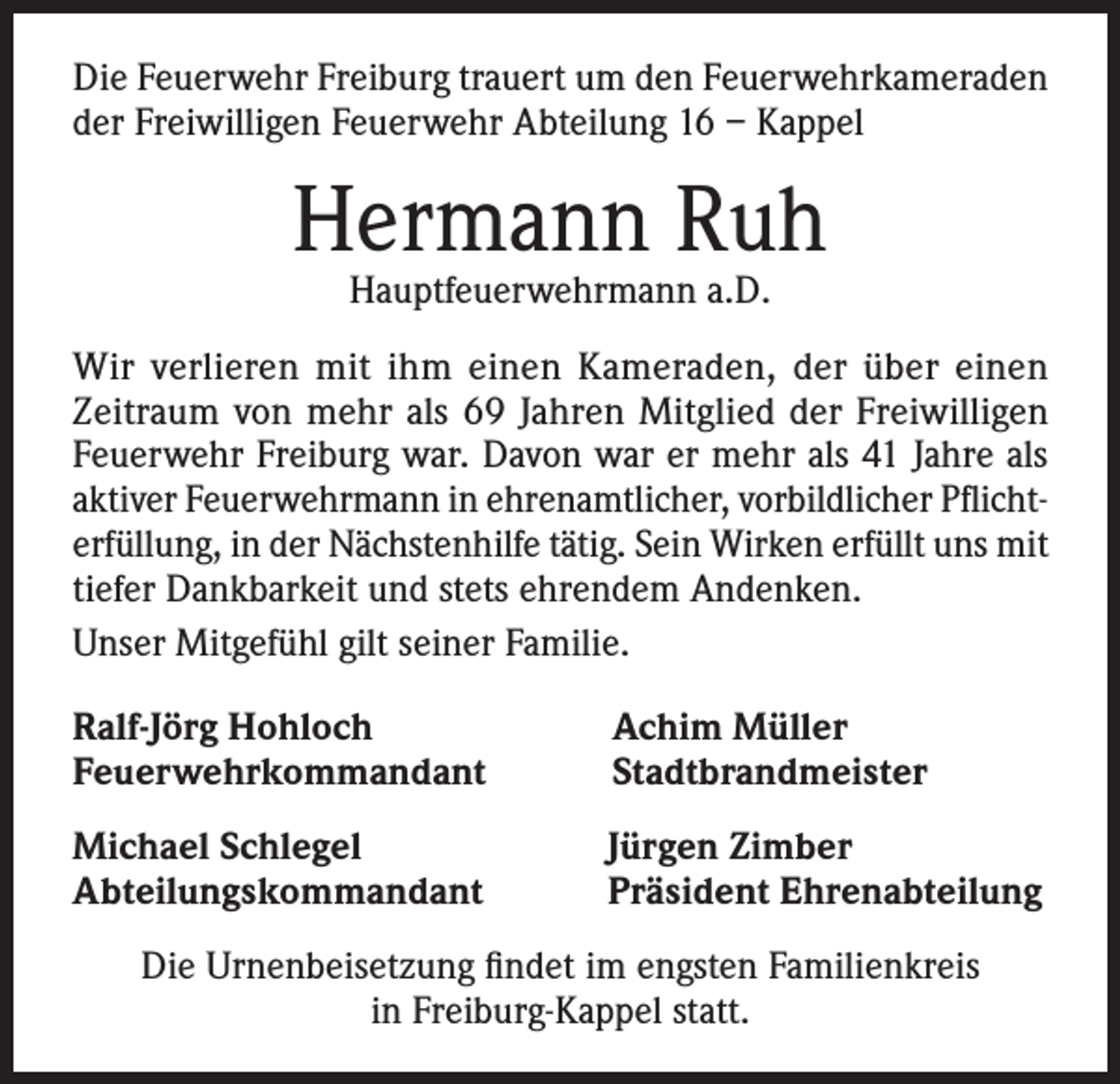 <p>Die Feuerwehr Freiburg trauert um den Feuerwehrkameraden<br />der Freiwilligen Feuerwehr Abteilung 16 – Kappel</p><p>Hermann Ruh<br />Hauptfeuerwehrmann a.D.</p><p>Wir verlieren mit ihm einen Kameraden, der über einen<br />Zeitraum von mehr als 69 Jahren Mitglied der Freiwilligen<br />Feuerwehr Freiburg war. Davon war er mehr als 41 Jahre als<br />aktiver Feuerwehrmann in ehrenamtlicher, vorbildlicher Pflichterfüllung, in der Nächstenhilfe tätig. Sein Wirken erfüllt uns mit<br />tiefer Dankbarkeit und stets ehrendem Andenken.<br />Unser Mitgefühl gilt seiner Familie.<br />Ralf-Jörg Hohloch<br />Feuerwehrkommandant</p><p>Achim Müller<br />Stadtbrandmeister</p><p>Michael Schlegel<br />Abteilungskommandant</p><p>Jürgen Zimber<br />Präsident Ehrenabteilung</p><p>Die Urnenbeisetzung findet im engsten Familienkreis<br />in Freiburg-Kappel statt.</p>