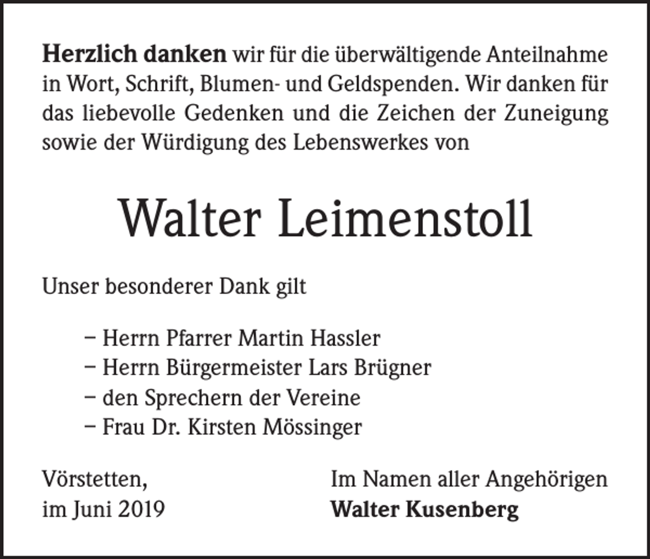 <p>Herzlich danken wir für die überwältigende Anteilnahme<br />in Wort, Schrift, Blumen- und Geldspenden. Wir danken für<br />das liebevolle Gedenken und die Zeichen der Zuneigung<br />sowie der Würdigung des Lebenswerkes von</p><p>Walter Leimenstoll<br />Unser besonderer Dank gilt<br />– Herrn Pfarrer Martin Hassler<br />– Herrn Bürgermeister Lars Brügner<br />– den Sprechern der Vereine<br />– Frau Dr. Kirsten Mössinger<br />Vörstetten,<br />im Juni 2019</p><p>Im Namen aller Angehörigen<br />Walter Kusenberg</p>