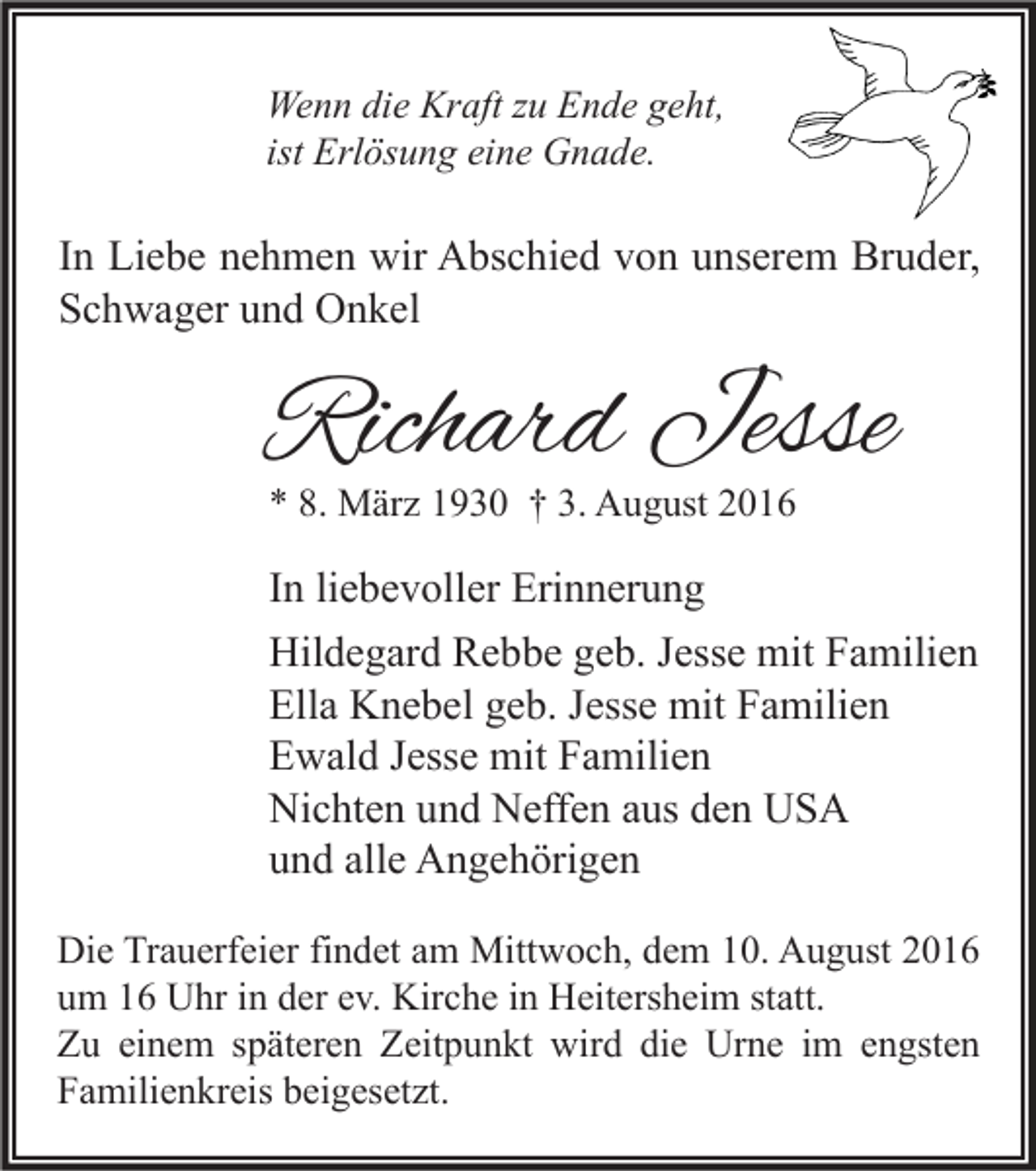 <p>Wenn die Kraft zu Ende geht,<br />ist Erlösung eine Gnade.</p><p>In Liebe nehmen wir Abschied von unserem Bruder,<br />Schwager und Onkel</p><p>Richard Jesse</p><p>* 8. März 1930 † 3. August 2016</p><p>In liebevoller Erinnerung<br />Hildegard Rebbe geb. Jesse mit Familien<br />Ella Knebel geb. Jesse mit Familien<br />Ewald Jesse mit Familien<br />Nichten und Neffen aus den USA<br />und alle Angehörigen<br />Die Trauerfeier findet am Mittwoch, dem 10. August 2016<br />um 16 Uhr in der ev. Kirche in Heitersheim statt.<br />Zu einem späteren Zeitpunkt wird die Urne im engsten<br />Familienkreis beigesetzt.</p>