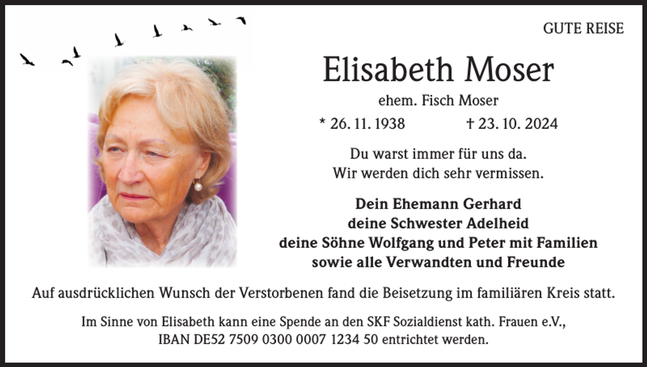 <p>GUTE REISE</p><p>Elisabeth Moser<br />ehem. Fisch Moser<br />* 26. 11. 1938<br />† 23. 10. 2024<br />Du warst immer für uns da.<br />Wir werden dich sehr vermissen.<br />Dein Ehemann Gerhard<br />deine Schwester Adelheid<br />deine Söhne Wolfgang und Peter mit Familien<br />sowie alle Verwandten und Freunde<br />Auf ausdrücklichen Wunsch der Verstorbenen fand die Beisetzung im familiären Kreis statt.<br />Im Sinne von Elisabeth kann eine Spende an den SKF Sozialdienst kath. Frauen e.V.,<br />IBAN DE52 7509 0307 1234 50 entrichtet werden.</p>
