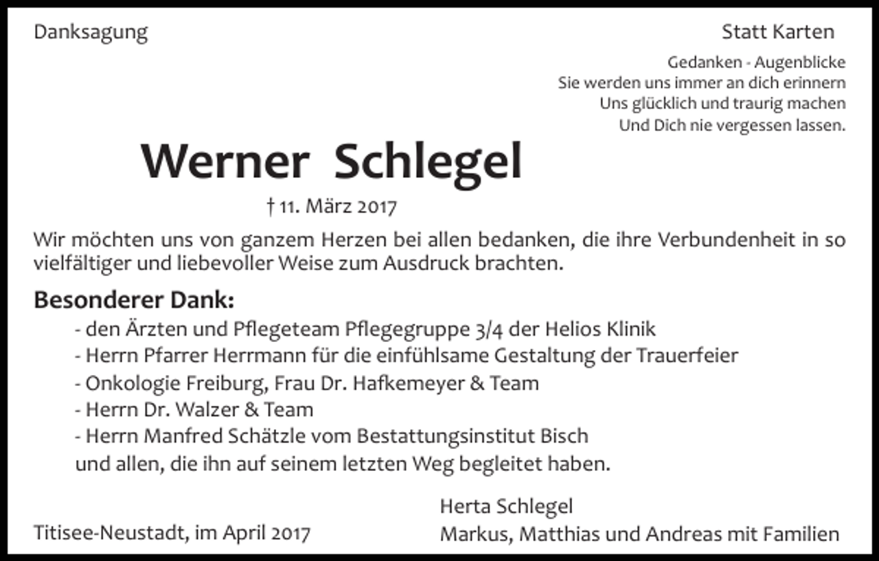 <p>Danksagung</p><p>Statt Karten<br />Gedanken ­ Augenblicke<br />Sie werden uns immer an dich erinnern<br />Uns glücklich und traurig machen<br />Und Dich nie vergessen lassen.</p><p>Werner Schlegel<br />† 11. März 2017<br />Wir möchten uns von ganzem Herzen bei allen bedanken, die ihre Verbundenheit in so<br />vielfältiger und liebevoller Weise zum Ausdruck brachten.</p><p>Besonderer Dank:<br />­ den Ärzten und Pﬂegeteam Pﬂegegruppe 3/4 der Helios Klinik<br />­ Herrn Pfarrer Herrmann für die einfühlsame Gestaltung der Trauerfeier<br />­ Onkologie Freiburg, Frau Dr. Ha�emeyer &amp; Team<br />­ Herrn Dr. Walzer &amp; Team<br />­ Herrn Manfred Schätzle vom Bestattungsinstitut Bisch<br />und allen, die ihn auf seinem letzten Weg begleitet haben.<br />Titisee­Neustadt, im April 2017</p><p>Herta Schlegel<br />Markus, Matthias und Andreas mit Familien</p>