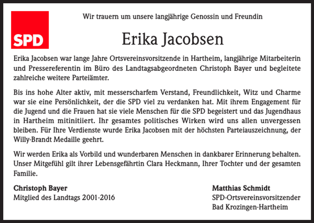 <p>Wir trauern um unsere langjährige Genossin und Freundin</p><p>Erika Jacobsen<br />Erika Jacobsen war lange Jahre Ortsvereinsvorsitzende in Hartheim, langjährige Mitarbeiterin<br />und Pressereferentin im Büro des Landtagsabgeordneten Christoph Bayer und begleitete<br />zahlreiche weitere Parteiämter.<br />Bis ins hohe Alter aktiv, mit messerscharfem Verstand, Freundlichkeit, Witz und Charme<br />war sie eine Persönlichkeit, der die SPD viel zu verdanken hat. Mit ihrem Engagement für<br />die Jugend und die Frauen hat sie viele Menschen für die SPD begeistert und das Jugendhaus<br />in Hartheim mitinitiiert. Ihr gesamtes politisches Wirken wird uns allen unvergessen<br />bleiben. Für Ihre Verdienste wurde Erika Jacobsen mit der höchsten Parteiauszeichnung, der<br />Willy-Brandt Medaille geehrt.<br />Wir werden Erika als Vorbild und wunderbaren Menschen in dankbarer Erinnerung behalten.<br />Unser Mitgefühl gilt ihrer Lebensgefährtin Clara Heckmann, Ihrer Tochter und der gesamten<br />Familie.<br />Christoph Bayer<br />Matthias Schmidt<br />Mitglied des Landtags 2001-2016 SPD-Ortsvereinsvorsitzender<br />Bad Krozingen-Hartheim</p>