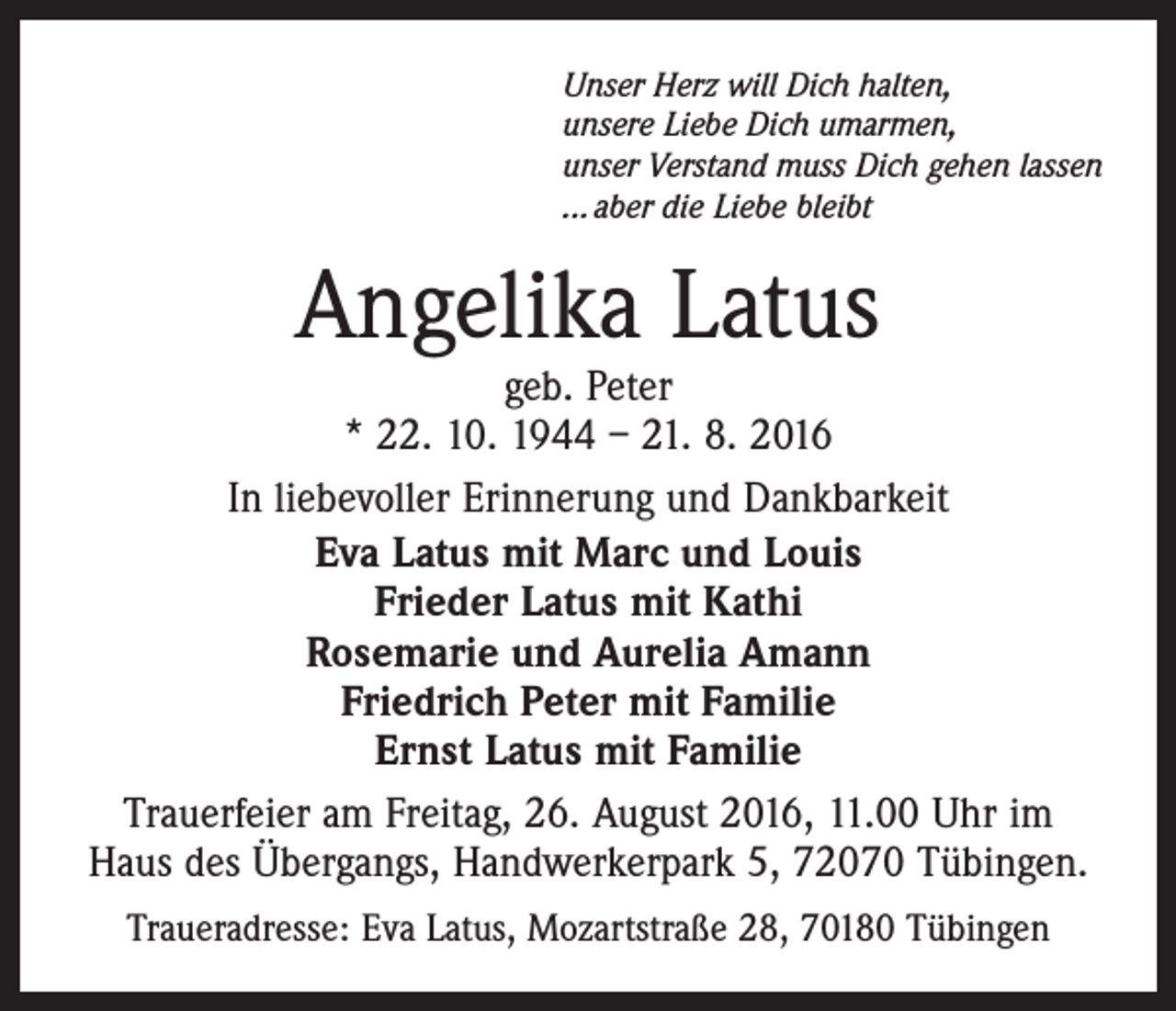 <p>Unser Herz will Dich halten,<br />unsere Liebe Dich umarmen,<br />unser Verstand muss Dich gehen lassen<br />... aber die Liebe bleibt</p><p>Angelika Latus</p><p>geb. Peter<br />* 22. 10. 1944 – 21. 8. 2016<br />In liebevoller Erinnerung und Dankbarkeit<br />Eva Latus mit Marc und Louis<br />Frieder Latus mit Kathi<br />Rosemarie und Aurelia Amann<br />Friedrich Peter mit Familie<br />Ernst Latus mit Familie<br />Trauerfeier am Freitag, 26. August 2016, 11.00 Uhr im<br />Haus des Übergangs, Handwerkerpark 5, 72070 Tübingen.<br />Traueradresse: Eva Latus, Mozartstraße 28, 70180 Tübingen</p>