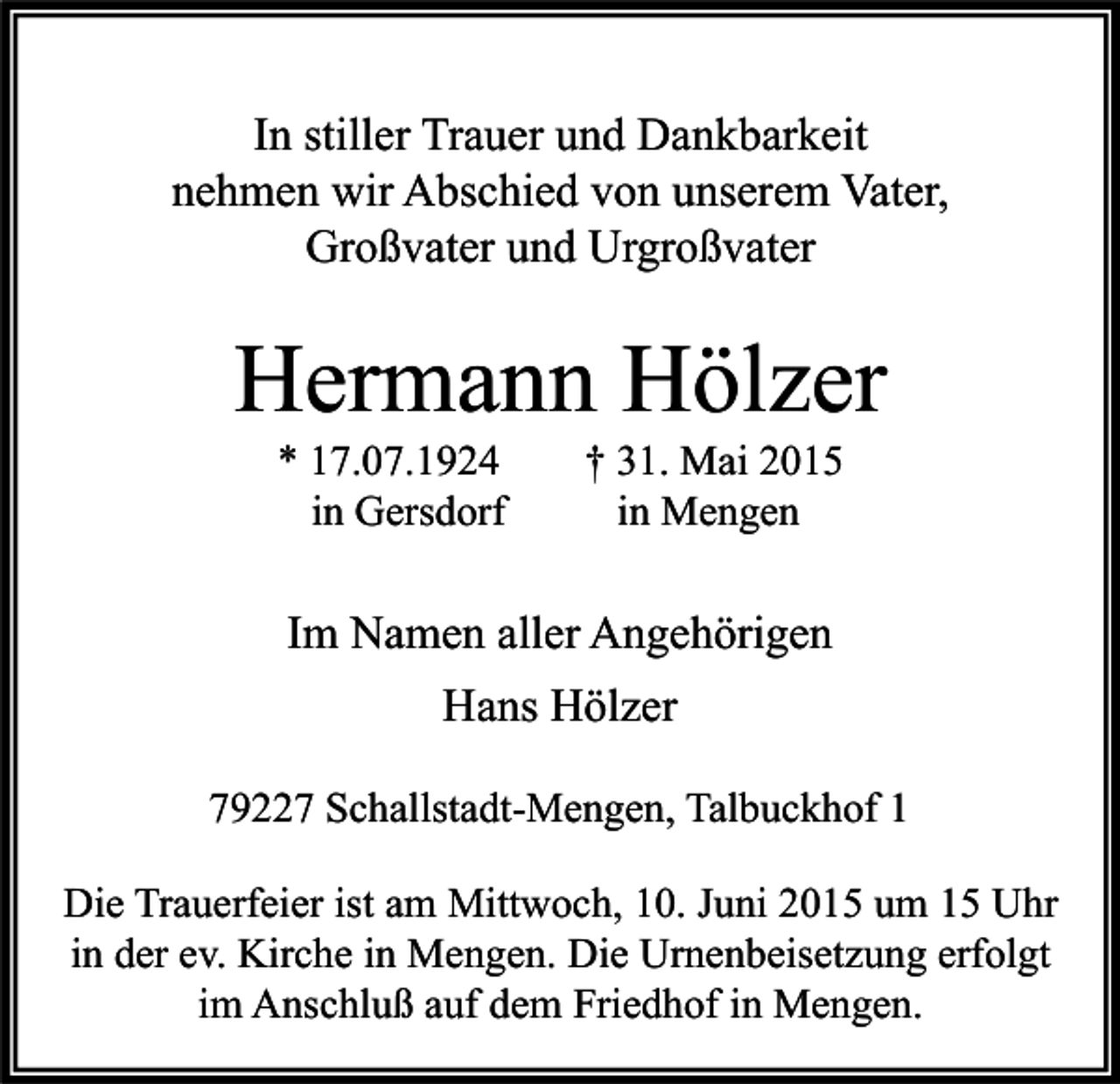 <p>In stiller Trauer und Dankbarkeit<br />nehmen wir Abschied von unserem Vater,<br />Großvater und Urgroßvater</p><p>Hermann Hölzer<br />* 17.07.1924<br />in Gersdorf</p><p>† 31. Mai 2015<br />in Mengen</p><p>Im Namen aller Angehörigen<br />Hans Hölzer<br />79227 Schallstadt-Mengen, Talbuckhof 1<br />Die Trauerfeier ist am Mittwoch, 10. Juni 2015 um 15 Uhr<br />in der ev. Kirche in Mengen. Die Urnenbeisetzung erfolgt<br />im Anschluß auf dem Friedhof in Mengen.</p>