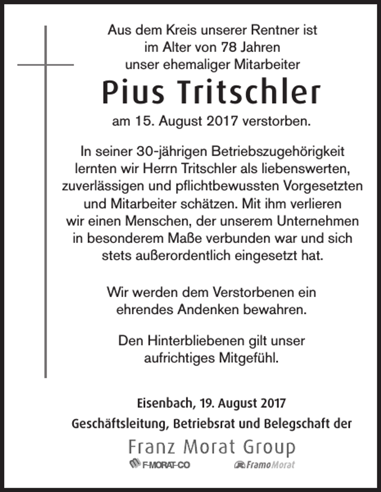 <p>AAus<br />u s ddem<br />e m Kr<br />Kreis<br />ei s uunserer<br />n s er er Rentner<br />R e nt n er i ist<br />st<br />im<br />i m Alter<br />Alt er von<br />v o n 78<br />7 8 Jahren<br />J a hr e n<br />uunser<br />n s er eehemaliger<br />h e m ali g er Mitarbeiter<br />Mit ar b eit er</p><p>Pius<br />Pi<br />u s Trit<br />Tritschler<br />s c hl er<br />aam<br />m 15.<br />1 5. August<br />A u g u st 2017<br />2 0 1 7 vverstorben.<br />er st or b e n.</p><p>IInn seiner<br />s ei n er 30-jährigen<br />3 0-j ä hri g e n Betriebszugehörigkeit<br />B etri e b s z u g e h öri g k eit<br />llernten<br />er nt e n wir<br />wir Herrn<br />H err n Tritschler<br />Trit s c hl er als<br />al s liliebenswerten,<br />e b e n s w ert e n,<br />zzuverlässigen<br />u v erl ä s si g e n und<br />u n d pflichtbewussten<br />p ﬂi c ht b e w u s st e n Vorgesetzten<br />V or g e s et zt e n<br />und<br />u n d Mitarbeiter<br />Mit ar b eit er sschätzen.<br />c h ät z e n. Mit<br />Mit iihm<br />h m vverlieren<br />erli er e n<br />wir<br />wir eieinen<br />n e n Menschen,<br />M e n s c h e n, dder<br />er uunserem<br />n s er e m UUnternehmen<br />nt er n e h m e n<br />in<br />i n besonderem<br />b e s o n d er e m Maße<br />M a ß e verbunden<br />v er b u n d e n war<br />w ar und<br />u n d sich<br />si c h<br />st<br />stets<br />et s außerordentlich<br />a u ß er or d e ntli c h eingesetzt<br />ei n g e s et zt hat.<br />h at.<br />Wir wwerden<br />Wir<br />er d e n d dem<br />e m V Verstorbenen<br />er st or b e n e n eiein<br />n<br />eehrendes<br />hr e n d e s Andenken<br />A n d e n k e n bewahren.<br />b e w a hr e n.<br />D e n Hinterbliebenen<br />Hi nt er bli e b e n e n gilt<br />n s er<br />Den<br />gilt uunser<br />aaufrichtiges<br />ufri c hti g e s Mitgefühl.<br />Mit g ef ü hl.<br />Eisenbach,<br />Ei<br />s e n b a c h, 119.<br />9. August<br />A u g u st 2017<br />2 01 7<br />GGeschäftsleitung,<br />e s c h äft sl eit u n g, BBetriebsrat<br />etri e b sr at uund<br />n d BBelegschaft<br />el e g s c h aft dder<br />er</p>