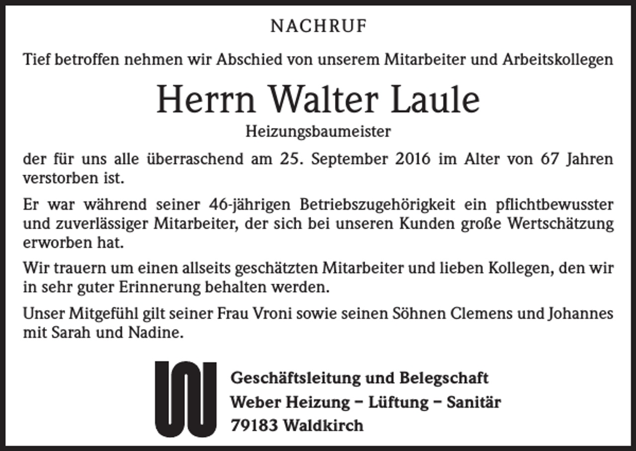 <p>N ach r u f<br />Tief betroffen nehmen wir Abschied von unserem Mitarbeiter und Arbeitskollegen</p><p>Herrn Walter Laule<br />Heizungsbaumeister</p><p>der für uns alle überraschend am 25. September 2016 im Alter von 67 Jahren<br />­verstorben ist.<br />Er war während seiner 46-jährigen Betriebszugehörigkeit ein pflichtbewusster<br />und zuverlässiger Mitarbeiter, der sich bei unseren Kunden große Wertschätzung<br />­erworben hat.<br />Wir trauern um einen allseits geschätzten Mitarbeiter und lieben Kollegen, den wir<br />in sehr guter Erinnerung behalten werden.<br />Unser Mitgefühl gilt seiner Frau Vroni sowie seinen Söhnen Clemens und Johannes<br />mit Sarah und Nadine.<br />Geschäftsleitung und Belegschaft<br />Weber Heizung – Lüftung – Sanitär<br />79183 Waldkirch</p>