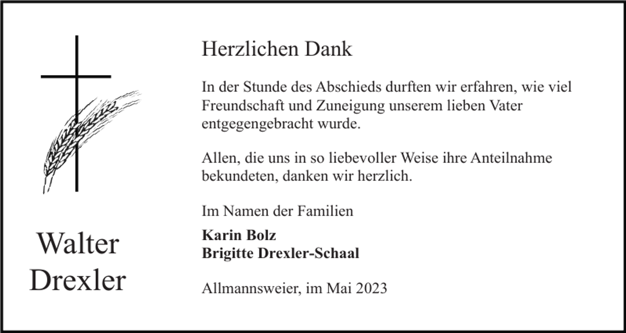 <p>Herzlichen Dank<br />In der Stunde des Abschieds durften wir erfahren, wie viel<br />Freundschaft und Zuneigung unserem lieben Vater<br />entgegengebracht wurde.<br />Allen, die uns in so liebevoller Weise ihre Anteilnahme<br />bekundeten, danken wir herzlich.<br />Im Namen der Familien</p><p>Walter<br />Drexler</p><p>Karin Bolz<br />Brigitte Drexler-Schaal<br />Allmannsweier, im Mai 2023</p>