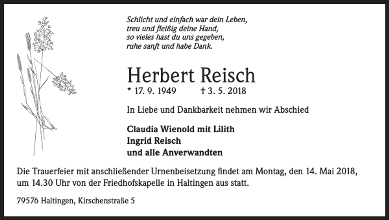 <p>Schlicht und einfach war dein Leben,<br />treu und fleißig deine Hand,<br />so vieles hast du uns gegeben,<br />ruhe sanft und habe Dank.</p><p>Herbert Reisch<br />* 17. 9. 1949</p><p>† 3. 5. 2018</p><p>In Liebe und Dankbarkeit nehmen wir Abschied<br />Claudia Wienold mit Lilith<br />Ingrid Reisch<br />und alle Anverwandten<br />Die Trauerfeier mit anschließender Urnenbeisetzung findet am Montag, den 14. Mai 2018,<br />um 14.30 Uhr von der Friedhofskapelle in Haltingen aus statt.<br />79576 Haltingen, Kirschenstraße 5</p>