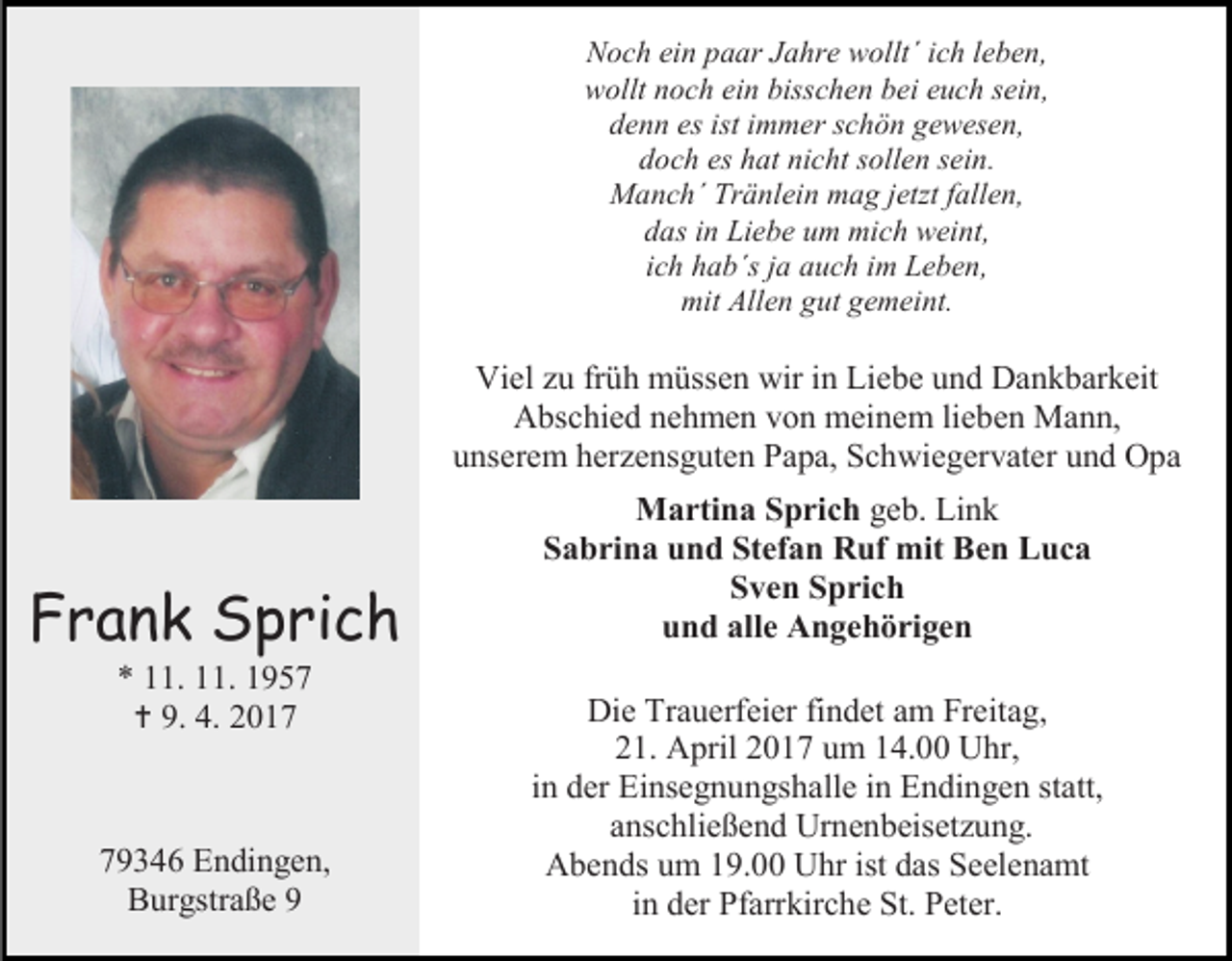 <p>Noch ein paar Jahre wollt´ ich leben,<br />wollt noch ein bisschen bei euch sein,<br />denn es ist immer schön gewesen,<br />doch es hat nicht sollen sein.<br />Manch´ Tränlein mag jetzt fallen,<br />das in Liebe um mich weint,<br />ich hab´s ja auch im Leben,<br />mit Allen gut gemeint.</p><p>Viel zu früh müssen wir in Liebe und Dankbarkeit<br />Abschied nehmen von meinem lieben Mann,<br />unserem herzensguten Papa, Schwiegervater und Opa</p><p>Frank Sprich</p><p>Martina Sprich geb. Link<br />Sabrina und Stefan Ruf mit Ben Luca<br />Sven Sprich<br />und alle Angehörigen</p><p>79346 Endingen,<br />Burgstraße 9</p><p>Die Trauerfeier findet am Freitag,<br />21. April 2017 um 14.00 Uhr,<br />in der Einsegnungshalle in Endingen statt,<br />anschließend Urnenbeisetzung.<br />Abends um 19.00 Uhr ist das Seelenamt<br />in der Pfarrkirche St. Peter.</p><p>* 11. 11. 1957<br /> 9. 4. 2017</p>