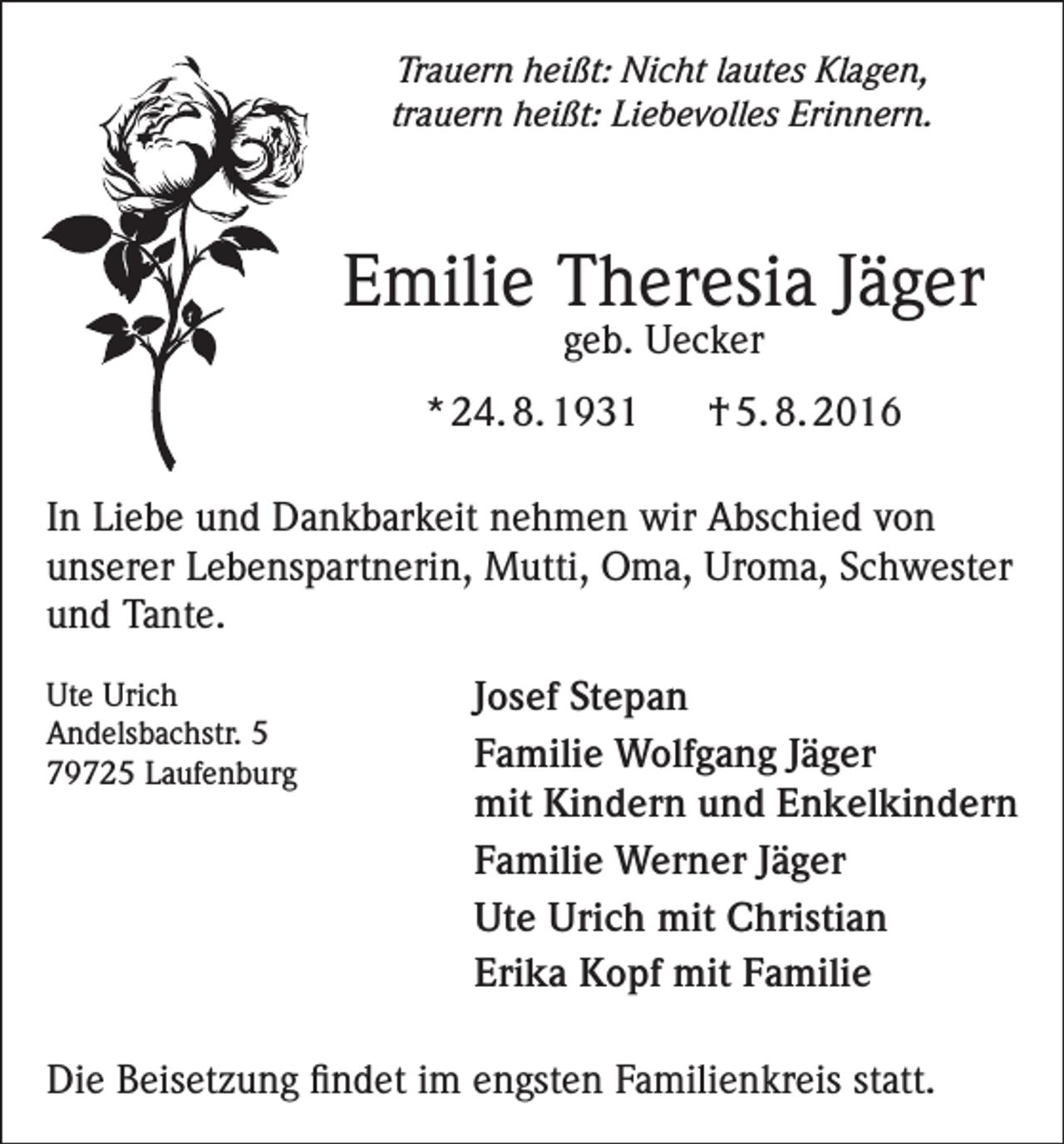 <p>Trauern heißt: Nicht lautes Klagen,<br />trauern heißt: Liebevolles Erinnern.</p><p>Emilie Theresia Jäger<br />geb. Uecker</p><p>* 24. 8. 1931</p><p>† 5. 8. 2016</p><p>In Liebe und Dankbarkeit nehmen wir Abschied von<br />unserer Lebenspartnerin, Mutti, Oma, Uroma, Schwester<br />und Tante.<br />Ute<br />Urich<br />Andelsbachstr. 5</p><p>79725<br />Laufenburg</p><p>Josef Stepan<br />Familie Wolfgang Jäger<br />mit Kindern und Enkelkindern<br />Familie Werner Jäger<br />Ute Urich mit Christian<br />Erika Kopf mit Familie</p><p>Die Beisetzung findet im engsten Familienkreis statt.</p>