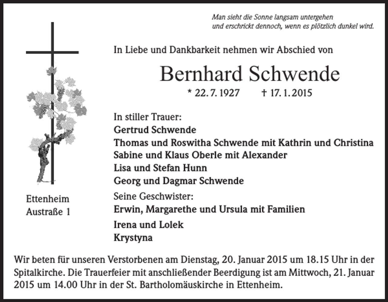 <p>Man sieht die Sonne langsam untergehen<br />und erschrickt dennoch, wenn es plötzlich dunkel wird.</p><p>In Liebe und Dankbarkeit nehmen wir Abschied von</p><p>Bernhard Schwende<br />* 22. 7. 1927</p><p>Ettenheim<br />Austraße 1</p><p>† 17. 1. 2015</p><p>In stiller Trauer:<br />Gertrud Schwende<br />Thomas und Roswitha Schwende mit Kathrin und Christina<br />Sabine und Klaus Oberle mit Alexander<br />Lisa und Stefan Hunn<br />Georg und Dagmar Schwende<br />Seine Geschwister:<br />Erwin, Margarethe und Ursula mit Familien<br />Irena und Lolek<br />Krystyna</p><p>Wir beten für unseren Verstorbenen am Dienstag, 20. Januar 2015 um 18.15 Uhr in der<br />Spitalkirche. Die Trauerfeier mit anschließender Beerdigung ist am Mittwoch, 21. Januar<br />2015 um 14.00 Uhr in der St. Bartholomäuskirche in Ettenheim.</p>