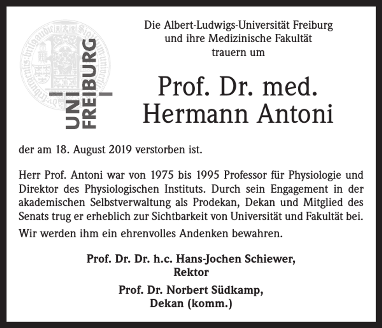<p>Die Albert-Ludwigs-Universität Freiburg<br />und ihre Medizinische Fakultät<br />trauern um</p><p>Prof. Dr. med.<br />Hermann Antoni<br />der am 18. August 2019 verstorben ist.<br />Herr Prof. Antoni war von 1975 bis 1995 Professor für Physiologie und<br />Direktor des Physiologischen Instituts. Durch sein Engagement in der<br />akademischen Selbstverwaltung als Prodekan, Dekan und Mitglied des<br />Senats trug er erheblich zur Sichtbarkeit von Universität und Fakultät bei.<br />Wir werden ihm ein ehrenvolles Andenken bewahren.<br />Prof. Dr. Dr. h.c. Hans-Jochen Schiewer,<br />Rektor<br />Prof. Dr. Norbert Südkamp,<br />Dekan (komm.)</p>