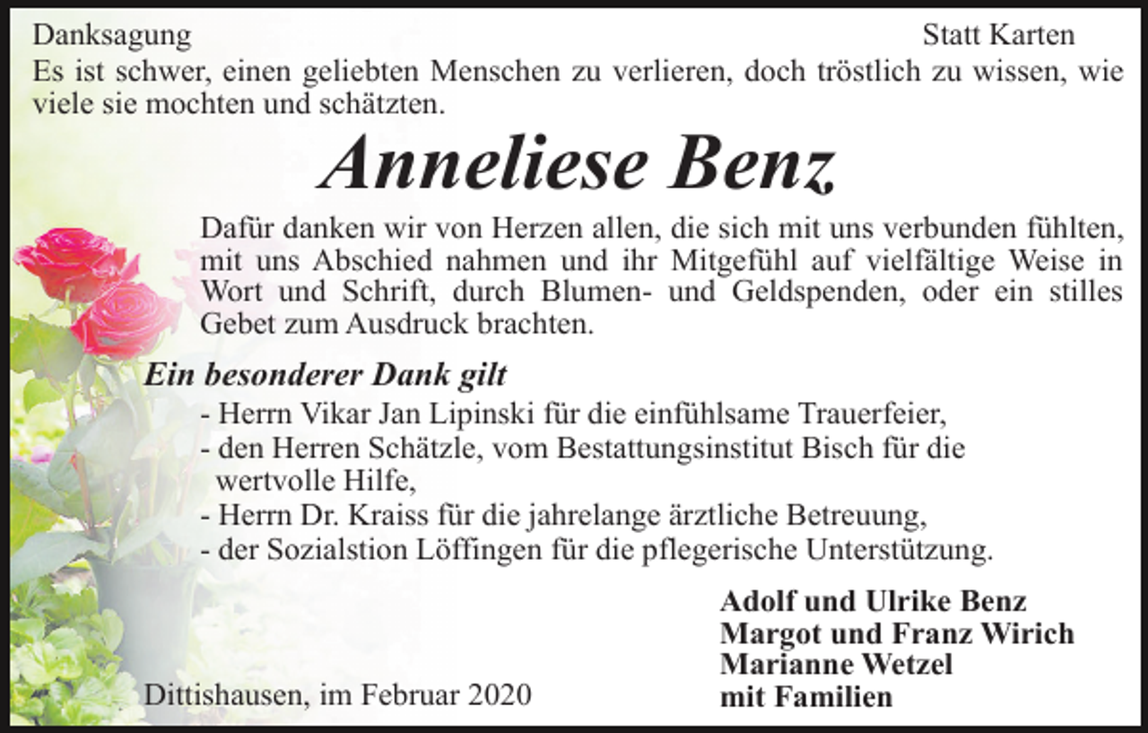 <p>Danksagung<br />Statt Karten<br />Es ist schwer, einen geliebten Menschen zu verlieren, doch tröstlich zu wissen, wie<br />viele sie mochten und schätzten.</p><p>Anneliese Benz<br />Dafür danken wir von Herzen allen, die sich mit uns verbunden fühlten,<br />mit uns Abschied nahmen und ihr Mitgefühl auf vielfältige Weise in<br />Wort und Schrift, durch Blumen- und Geldspenden, oder ein stilles<br />Gebet zum Ausdruck brachten.</p><p>Ein besonderer Dank gilt<br />- Herrn Vikar Jan Lipinski für die einfühlsame Trauerfeier,<br />- den Herren Schätzle, vom Bestattungsinstitut Bisch für die<br />wertvolle Hilfe,<br />- Herrn Dr. Kraiss für die jahrelange ärztliche Betreuung,<br />- der Sozialstion Löffingen für die pflegerische Unterstützung.</p><p>Dittishausen, im Februar 2020</p><p>Adolf und Ulrike Benz<br />Margot und Franz Wirich<br />Marianne Wetzel<br />mit Familien</p>