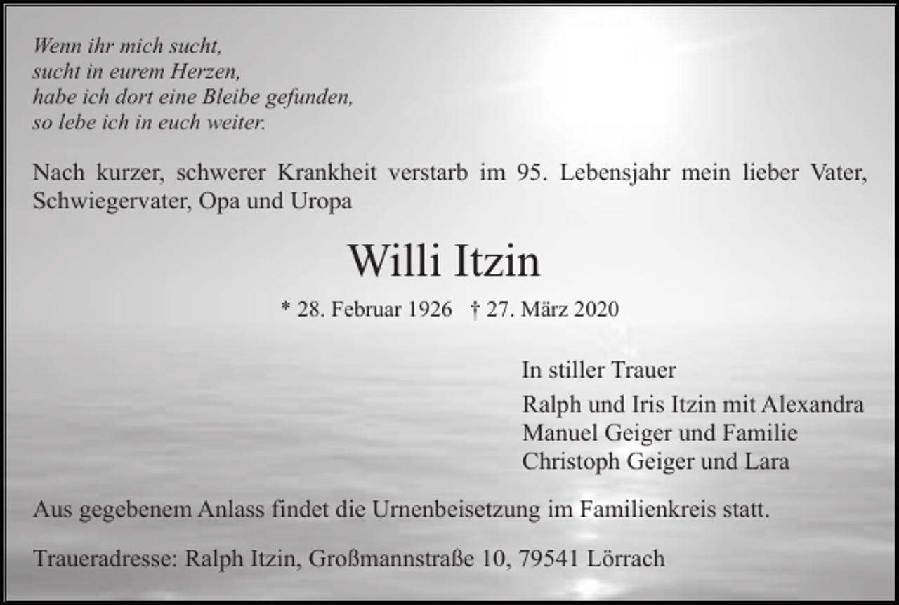 <p>Wenn ihr mich sucht,<br />sucht in eurem Herzen,<br />habe ich dort eine Bleibe gefunden,<br />so lebe ich in euch weiter.</p><p>Nach kurzer, schwerer Krankheit verstarb im 95. Lebensjahr mein lieber Vater,<br />Schwiegervater, Opa und Uropa</p><p>Willi Itzin<br />* 28. Februar 1926 † 27. März 2020</p><p>In stiller Trauer<br />Ralph und Iris Itzin mit Alexandra<br />Manuel Geiger und Familie<br />Christoph Geiger und Lara<br />Aus gegebenem Anlass findet die Urnenbeisetzung im Familienkreis statt.<br />Traueradresse: Ralph Itzin, Großmannstraße 10, 79541 Lörrach</p>