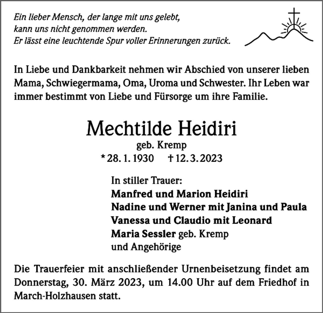 <p>Ein lieber Mensch, der lange mit uns gelebt,<br />kann uns nicht genommen werden.<br />Er lässt eine leuchtende Spur voller Erinnerungen zurück.</p><p>In Liebe und Dankbarkeit nehmen wir Abschied von unserer lieben<br />Mama, Schwiegermama, Oma, Uroma und Schwester. Ihr Leben war<br />immer bestimmt von Liebe und Fürsorge um ihre Familie.</p><p>Mechtilde Heidiri<br />geb. Kremp<br />* 28. 1. 1930 † 12. 3. 2023</p><p>In stiller Trauer:<br />Manfred und Marion Heidiri<br />Nadine und Werner mit Janina und Paula<br />Vanessa und Claudio mit Leonard<br />Maria Sessler geb. Kremp<br />und Angehörige<br />Die Trauerfeier mit anschließender Urnenbeisetzung findet am<br />Donnerstag, 30. März 2023, um 14.00 Uhr auf dem Friedhof in<br />March-Holzhausen statt.</p>