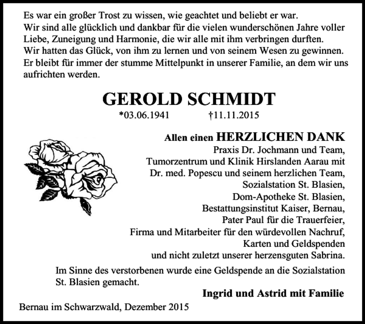 <p>Es war ein großer Trost zu wissen, wie geachtet und beliebt er war.<br />Wir sind alle glücklich und dankbar für die vielen wunderschönen Jahre voller<br />Liebe, Zuneigung und Harmonie, die wir alle mit ihm verbringen durften.<br />Wir hatten das Glück, von ihm zu lernen und von seinem Wesen zu gewinnen.<br />Er bleibt für immer der stumme Mittelpunkt in unserer Familie, an dem wir uns<br />aufrichten werden.</p><p>GEROLD SCHMIDT<br />*03.06.1941</p><p>†11.11.2015</p><p>Allen einen HERZLICHEN DANK<br />Praxis Dr. Jochmann und Team,<br />Tumorzentrum und Klinik Hirslanden Aarau mit<br />Dr. med. Popescu und seinem herzlichen Team,<br />Sozialstation St. Blasien,<br />Dom-Apotheke St. Blasien,<br />Bestattungsinstitut Kaiser, Bernau,<br />Pater Paul für die Trauerfeier,<br />Firma und Mitarbeiter für den würdevollen Nachruf,<br />Karten und Geldspenden<br />und nicht zuletzt unserer herzensguten Sabrina.<br />Im Sinne des verstorbenen wurde eine Geldspende an die Sozialstation<br />St. Blasien gemacht.</p><p>Ingrid und Astrid mit Familie<br />Bernau im Schwarzwald, Dezember 2015</p>