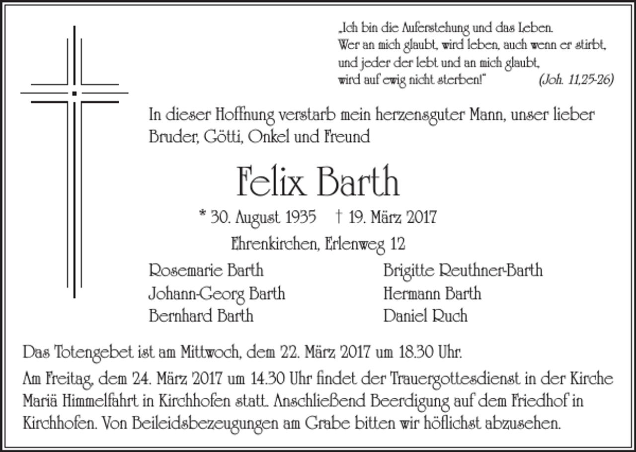 <p>„Ich bin die Auferstehung und das Leben.<br />Wer an mich glaubt, wird leben, auch wenn er stirbt,<br />und jeder der lebt und an mich glaubt,<br />wird auf ewig nicht sterben!“<br />(Joh. 11,25-26)</p><p>In dieser Hoffnung verstarb mein herzensguter Mann, unser lieber<br />Bruder, Götti, Onkel und Freund</p><p>Felix Barth</p><p>* 30. August 1935 † 19. März 2017<br />Ehrenkirchen, Erlenweg 12<br />Rosemarie Barth<br />Brigitte Reuthner-Barth<br />Johann-Georg Barth<br />Hermann Barth<br />Bernhard Barth<br />Daniel Ruch</p><p>Das Totengebet ist am Mittwoch, dem 22. März 2017 um 18.30 Uhr.<br />Am Freitag, dem 24. März 2017 um 14.30 Uhr findet der Trauergottesdienst in der Kirche<br />Mariä Himmelfahrt in Kirchhofen statt. Anschließend Beerdigung auf dem Friedhof in<br />Kirchhofen. Von Beileidsbezeugungen am Grabe bitten wir höflichst abzusehen.</p>