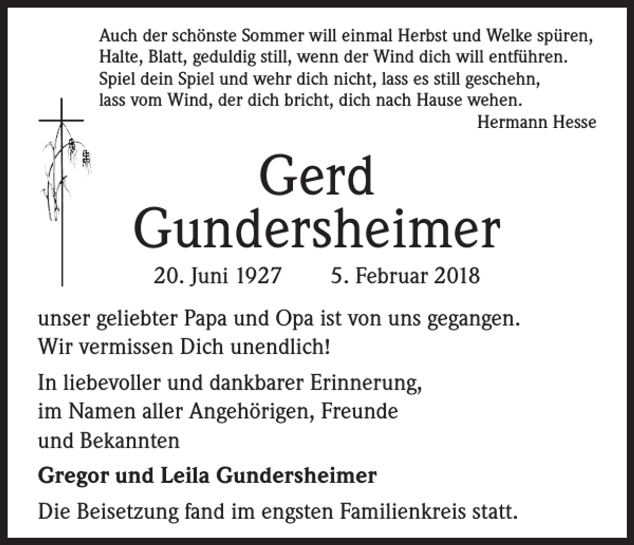 <p>Auch der schönste Sommer will einmal Herbst und Welke spüren,<br />Halte, Blatt, geduldig still, wenn der Wind dich will entführen.<br />Spiel dein Spiel und wehr dich nicht, lass es still geschehn,<br />lass vom Wind, der dich bricht, dich nach Hause wehen.<br />Hermann Hesse</p><p>Gerd<br />Gundersheimer<br />20. Juni 1927 5. Februar 2018</p><p>unser geliebter Papa und Opa ist von uns gegangen.<br />Wir vermissen Dich unendlich!<br />In liebevoller und dankbarer Erinnerung,<br />im Namen aller Angehörigen, Freunde<br />und Bekannten<br />Gregor und Leila Gundersheimer<br />Die Beisetzung fand im engsten Familienkreis statt.</p>
