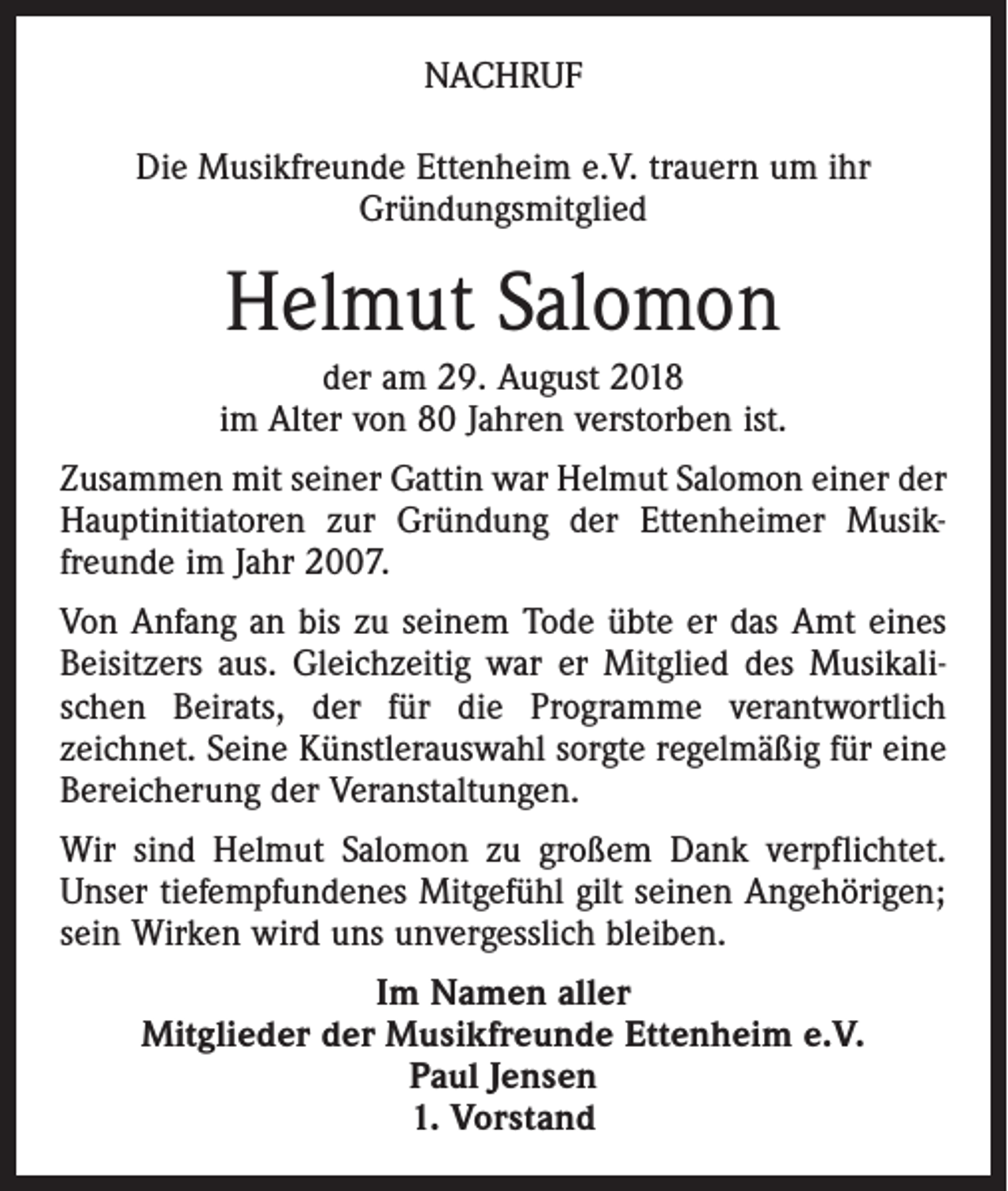 <p>NACHRUF<br />Die Musikfreunde Ettenheim e.V. trauern um ihr<br />Gründungsmitglied</p><p>Helmut Salomon<br />der am 29. August 2018<br />im Alter von 80 Jahren verstorben ist.<br />Zusammen mit seiner Gattin war Helmut Salomon einer der<br />Hauptinitiatoren zur Gründung der Ettenheimer Musikfreunde im Jahr 2007.<br />Von Anfang an bis zu seinem Tode übte er das Amt eines<br />Beisitzers aus. Gleichzeitig war er Mitglied des Musikalischen Beirats, der für die Programme verantwortlich<br />zeichnet. Seine Künstlerauswahl sorgte regelmäßig für eine<br />Bereicherung der Veranstaltungen.<br />Wir sind Helmut Salomon zu großem Dank verpflichtet.<br />Unser tiefempfundenes Mitgefühl gilt seinen Angehörigen;<br />sein Wirken wird uns unvergesslich bleiben.<br />Im Namen aller<br />Mitglieder der Musikfreunde Ettenheim e.V.<br />Paul Jensen<br />1. Vorstand</p>