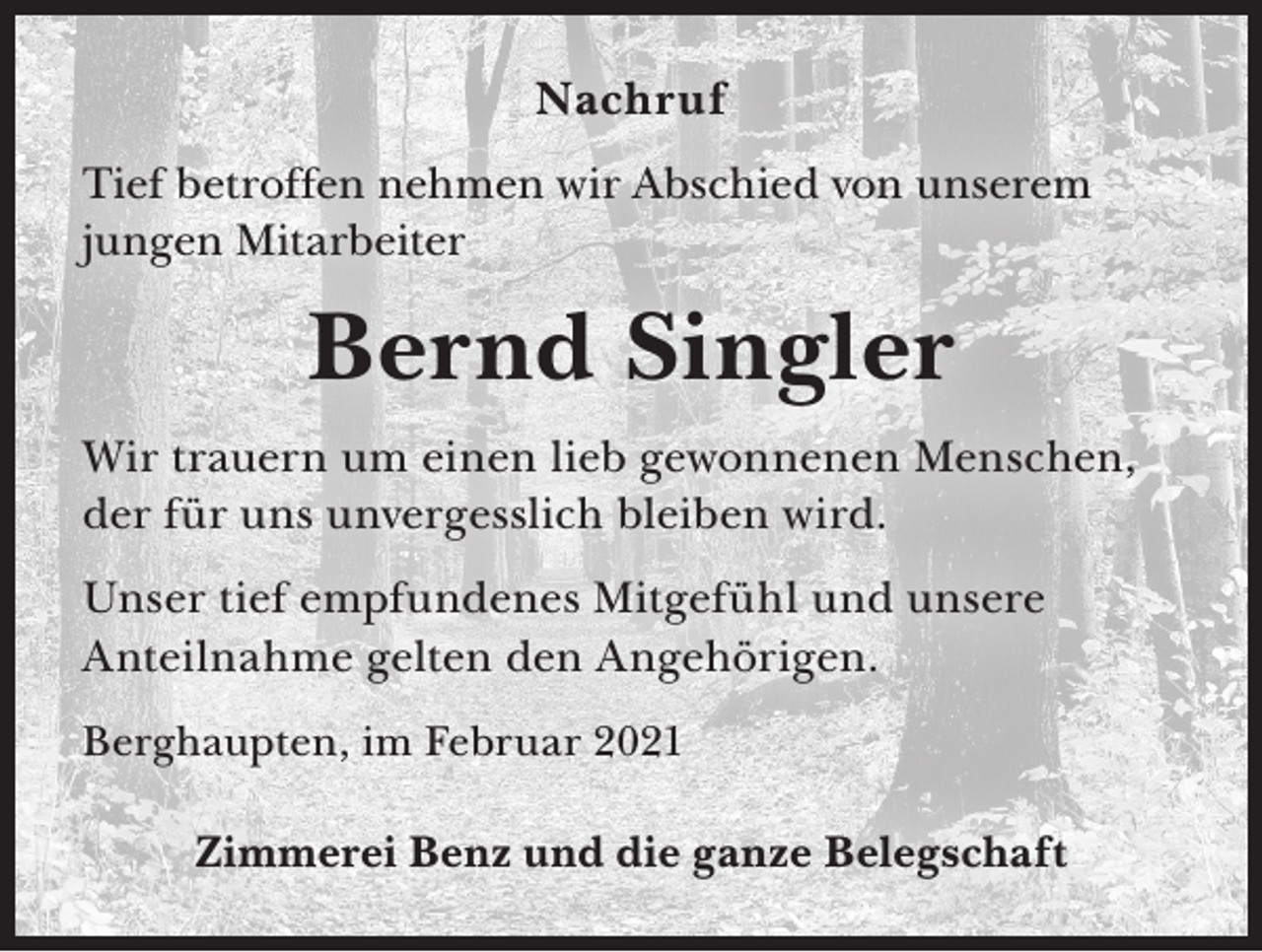 <p>Nachruf<br />Tief betroffen nehmen wir Abschied von unserem<br />jungen Mitarbeiter</p><p>Bernd Singler<br />Wir trauern um einen lieb gewonnenen Menschen,<br />der für uns unvergesslich bleiben wird.<br />Unser tief empfundenes Mitgefühl und unsere<br />Anteilnahme gelten den Angehörigen.<br />Berghaupten, im Februar 2021</p><p>Zimmerei Benz und die ganze Belegschaft</p>