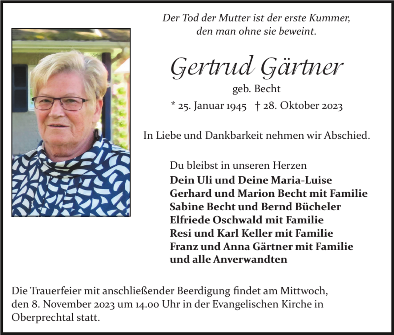 <p>Der Tod der Mutter ist der erste Kummer,<br />den man ohne sie beweint.</p><p>Gertrud Gärtner<br />geb. Becht<br />* 25. Januar 1945 † 28. Oktober 2023<br />In Liebe und Dankbarkeit nehmen wir Abschied.<br />Du bleibst in unseren Herzen<br />Dein Uli und Deine Maria-Luise<br />Gerhard und Marion Becht mit Familie<br />Sabine Becht und Bernd Bücheler<br />Elfriede Oschwald mit Familie<br />Resi und Karl Keller mit Familie<br />Franz und Anna Gärtner mit Familie<br />und alle Anverwandten<br />Die Trauerfeier mit anschließender Beerdigung ﬁndet am Mittwoch,<br />den 8. November 2023 um 14.00 Uhr in der Evangelischen Kirche in<br />Oberprechtal statt.</p>