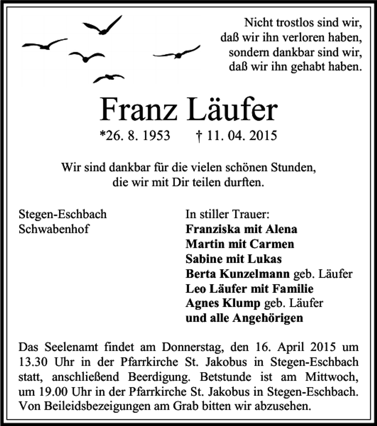 <p>Nicht trostlos sind wir,<br />daß wir ihn verloren haben,<br />sondern dankbar sind wir,<br />daß wir ihn gehabt haben.</p><p>Franz Läufer</p><p>*26. 8. 1953</p><p>† 11. 04. 2015</p><p>Wir sind dankbar für die vielen schönen Stunden,<br />die wir mit Dir teilen durften.<br />Stegen-Eschbach<br />Schwabenhof</p><p>In stiller Trauer:<br />Franziska mit Alena<br />Martin mit Carmen<br />Sabine mit Lukas<br />Berta Kunzelmann geb. Läufer<br />Leo Läufer mit Familie<br />Agnes Klump geb. Läufer<br />und alle Angehörigen</p><p>Das Seelenamt findet am Donnerstag, den 16. April 2015 um<br />13.30 Uhr in der Pfarrkirche St. Jakobus in Stegen-Eschbach<br />statt, anschließend Beerdigung. Betstunde ist am Mittwoch,<br />um 19.00 Uhr in der Pfarrkirche St. Jakobus in Stegen-Eschbach.<br />Von Beileidsbezeigungen am Grab bitten wir abzusehen.</p>