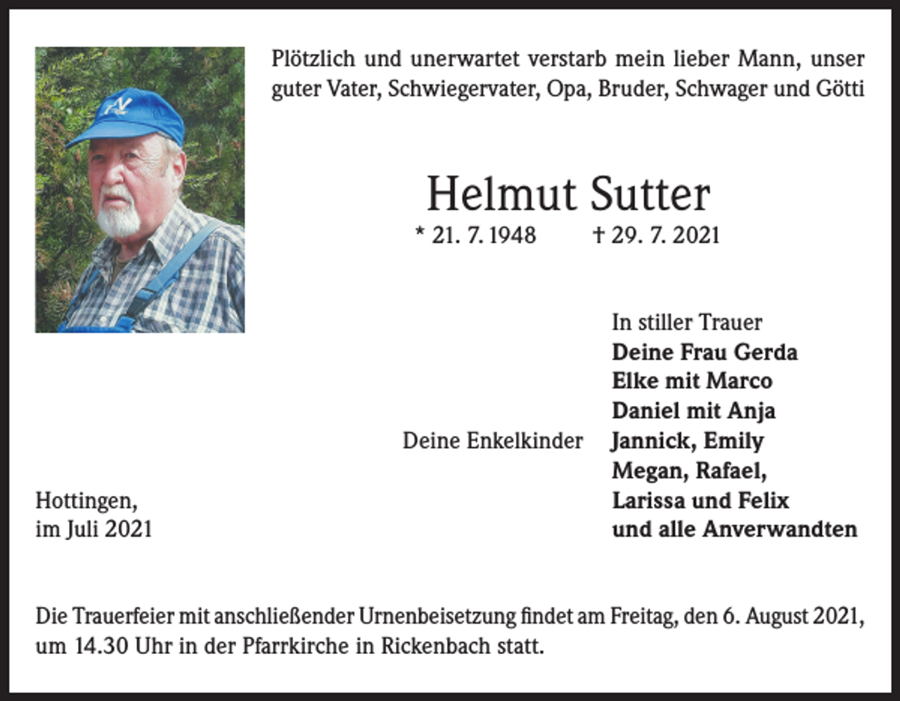 <p>Plötzlich und unerwartet verstarb mein lieber Mann, unser<br />guter Vater, Schwiegervater, Opa, Bruder, Schwager und Götti</p><p>Helmut Sutter</p><p>* 21. 7. 1948</p><p>Deine Enkelkinder</p><p>Hottingen,<br />im Juli 2021</p><p>† 29. 7. 2021<br />In stiller Trauer<br />Deine Frau Gerda<br />Elke mit Marco<br />Daniel mit Anja<br />Jannick, Emily<br />Megan, Rafael,<br />Larissa und Felix<br />und alle Anverwandten</p><p>Die Trauerfeier mit anschließender Urnenbeisetzung findet am Freitag, den 6. August 2021,<br />um 14.30 Uhr in der Pfarrkirche in Rickenbach statt.</p>