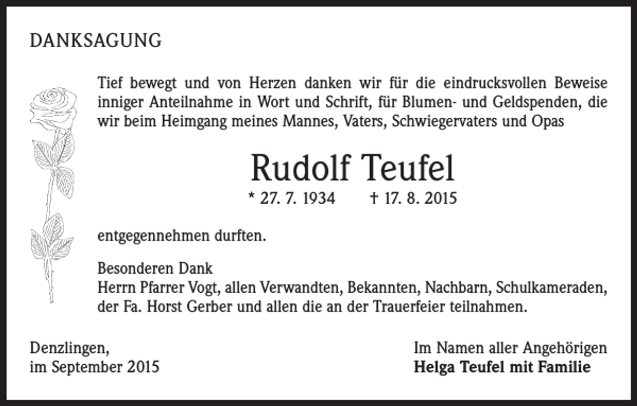 <p>DANKSAGUNG<br />Tief bewegt und von Herzen danken wir für die eindrucksvollen Beweise<br />­inniger Anteilnahme in Wort und Schrift, für Blumen- und Geldspenden, die<br />wir beim Heimgang meines Mannes, Vaters, Schwiegervaters und Opas</p><p>Rudolf Teufel</p><p>* 27. 7. 1934 † 17. 8. 2015<br />entgegennehmen durften.<br />Besonderen Dank<br />Herrn Pfarrer Vogt, allen Verwandten, Bekannten, Nachbarn, Schulkameraden,<br />der Fa. Horst Gerber und allen die an der Trauerfeier teilnahmen.<br />Denzlingen,<br />im September 2015</p><p>Im Namen aller Angehörigen<br />Helga Teufel mit Familie</p>