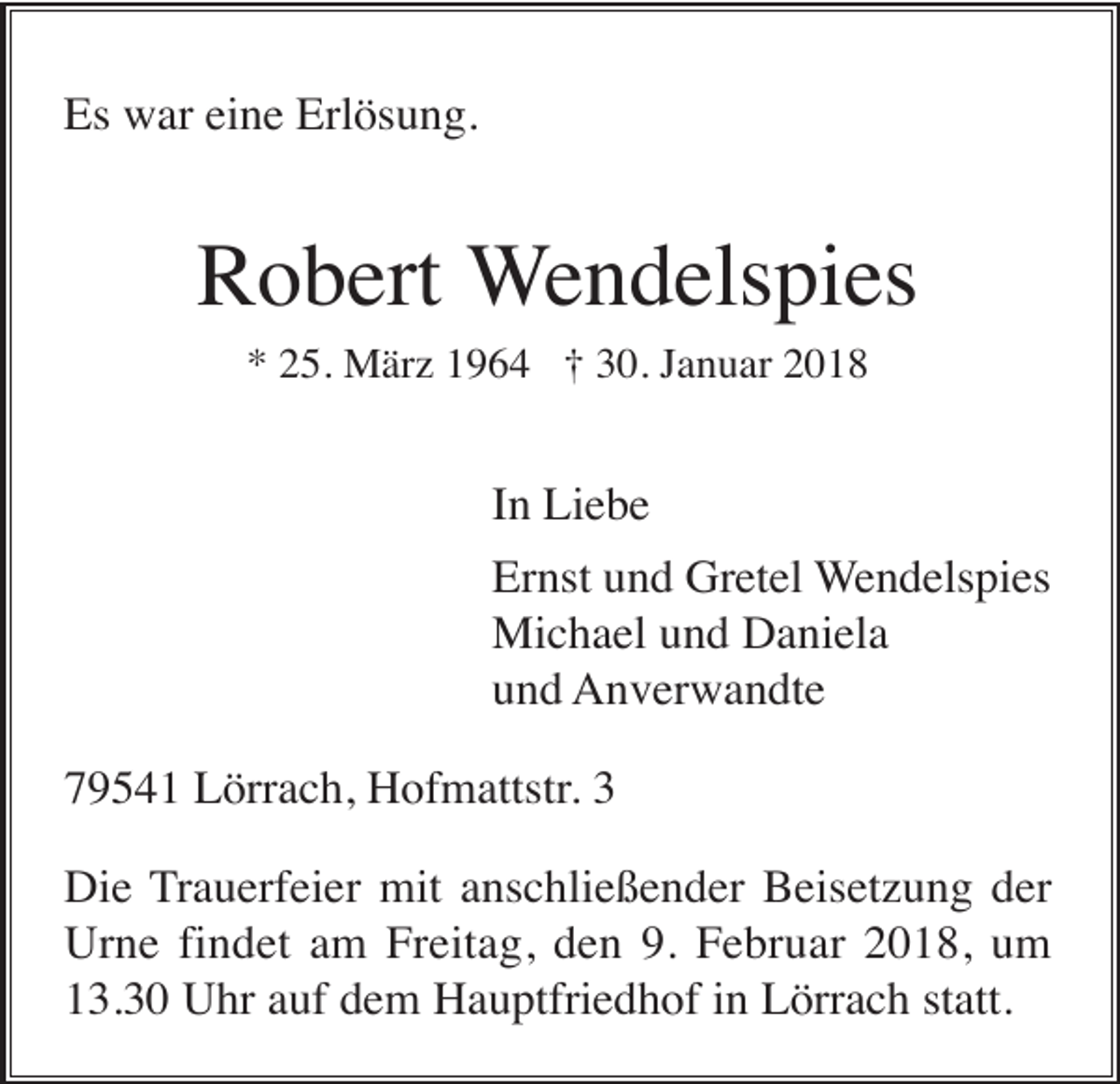 <p>Es war eine Erlösung.</p><p>Robert Wendelspies<br />* 25. März 1964 † 30. Januar 2018</p><p>In Liebe<br />Ernst und Gretel Wendelspies<br />Michael und Daniela<br />und Anverwandte<br />79541 Lörrach, Hofmattstr. 3<br />Die Trauerfeier mit anschließender Beisetzung der<br />Urne findet am Freitag, den 9. Februar 2018, um<br />13.30 Uhr auf dem Hauptfriedhof in Lörrach statt.</p>