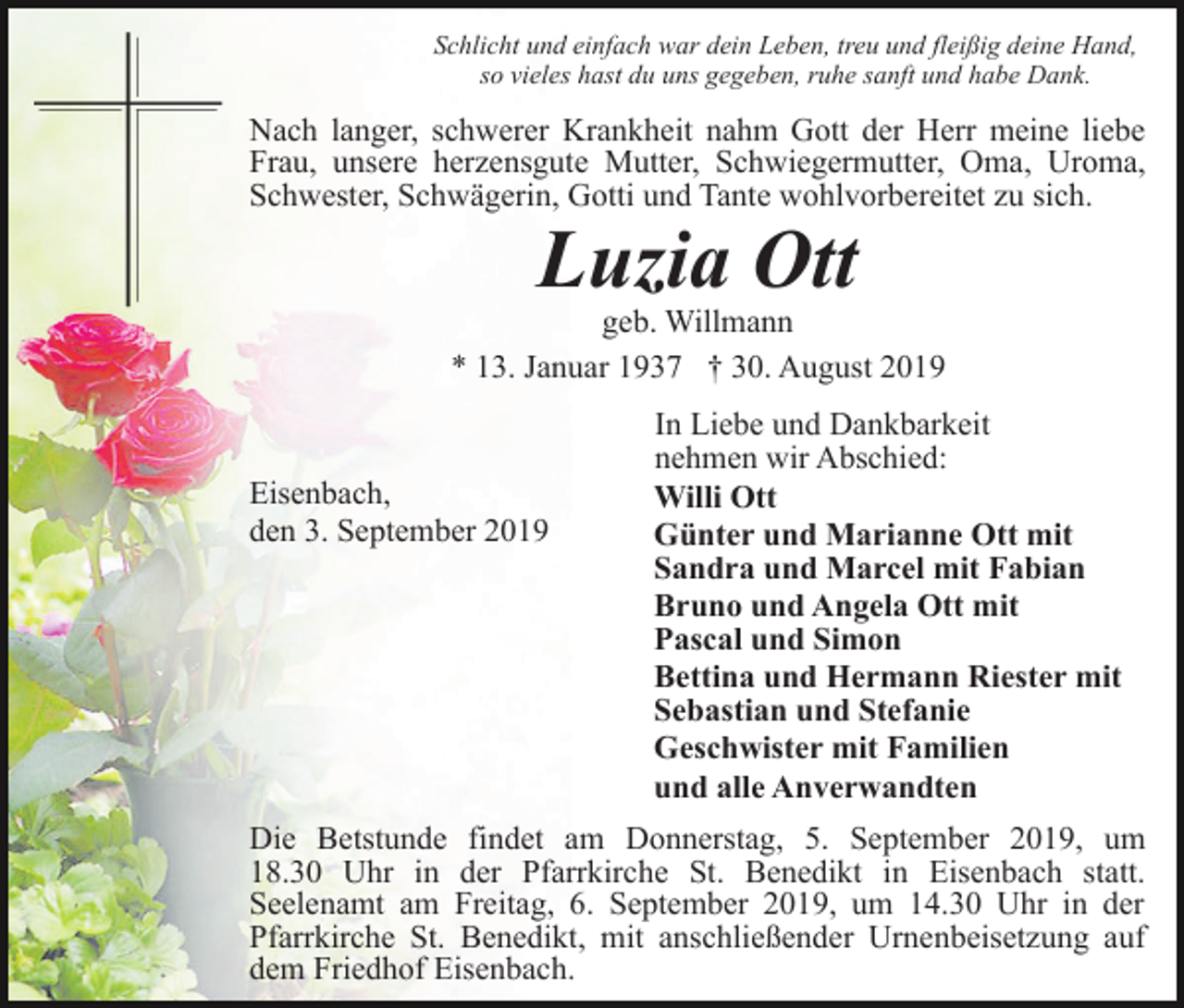 <p>Schlicht und einfach war dein Leben, treu und fleißig deine Hand,<br />so vieles hast du uns gegeben, ruhe sanft und habe Dank.</p><p>Nach langer, schwerer Krankheit nahm Gott der Herr meine liebe<br />Frau, unsere herzensgute Mutter, Schwiegermutter, Oma, Uroma,<br />Schwester, Schwägerin, Gotti und Tante wohlvorbereitet zu sich.</p><p>Luzia Ott</p><p>geb. Willmann<br />* 13. Januar 1937 † 30. August 2019</p><p>Eisenbach,<br />den 3. September 2019</p><p>In Liebe und Dankbarkeit<br />nehmen wir Abschied:<br />Willi Ott<br />Günter und Marianne Ott mit<br />Sandra und Marcel mit Fabian<br />Bruno und Angela Ott mit<br />Pascal und Simon<br />Bettina und Hermann Riester mit<br />Sebastian und Stefanie<br />Geschwister mit Familien<br />und alle Anverwandten</p><p>Die Betstunde findet am Donnerstag, 5. September 2019, um<br />18.30 Uhr in der Pfarrkirche St. Benedikt in Eisenbach statt.<br />Seelenamt am Freitag, 6. September 2019, um 14.30 Uhr in der<br />Pfarrkirche St. Benedikt, mit anschließender Urnenbeisetzung auf<br />dem Friedhof Eisenbach.</p>