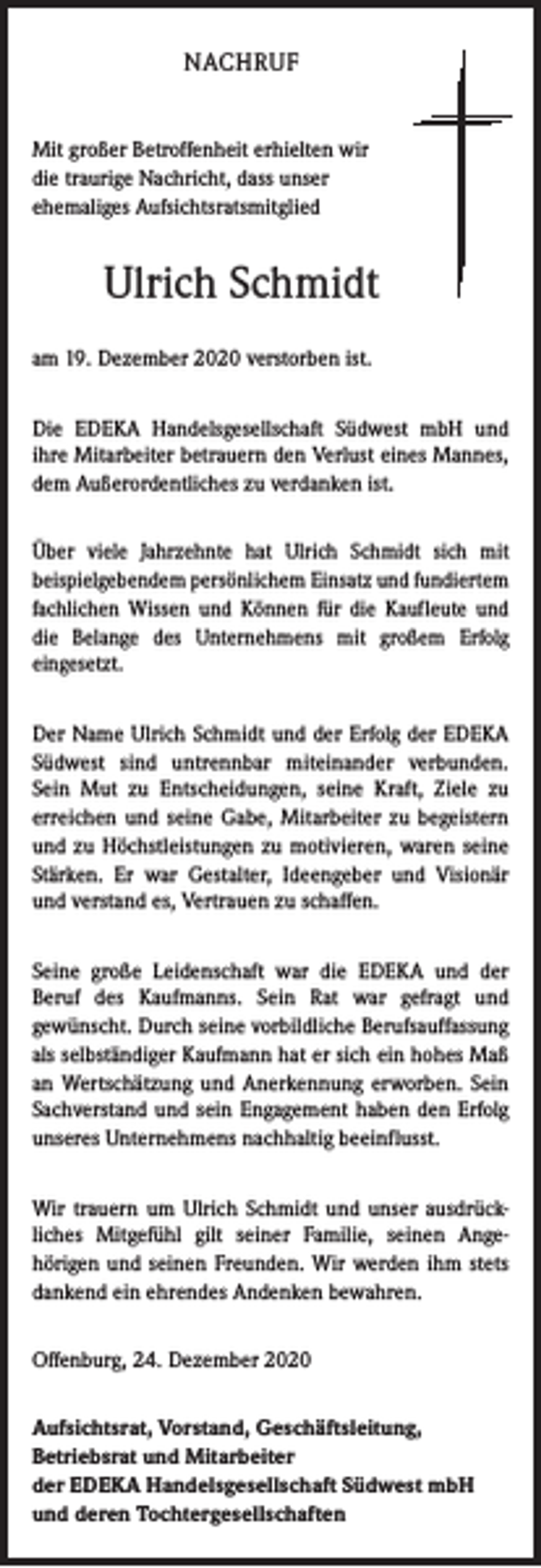 <p>NACHRUF<br />Mit großer Betroffenheit erhielten wir<br />die traurige Nachricht, dass unser<br />ehemaliges Aufsichtsratsmitglied</p><p>Ulrich Schmidt<br />am 19. Dezember 2020 verstorben ist.<br />Die EDEKA Handelsgesellschaft Südwest mbH und<br />ihre Mitarbeiter betrauern den Verlust eines Mannes,<br />dem Außerordentliches zu verdanken ist.<br />Über viele Jahrzehnte hat Ulrich Schmidt sich mit<br />­beispielgebendem persönlichem Einsatz und fundiertem<br />fachlichen Wissen und Können für die Kaufleute und<br />die Belange des Unternehmens mit großem Erfolg<br />eingesetzt.<br />Der Name Ulrich Schmidt und der Erfolg der EDEKA<br />Südwest sind untrennbar miteinander verbunden.<br />Sein Mut zu Entscheidungen, seine Kraft, Ziele zu<br />­erreichen und seine Gabe, Mitarbeiter zu begeistern<br />und zu Höchstleistungen zu motivieren, waren seine<br />Stärken. Er war Gestalter, Ideengeber und Visionär<br />und verstand es, Vertrauen zu schaffen.<br />Seine große Leidenschaft war die EDEKA und der<br />­Beruf des Kaufmanns. Sein Rat war gefragt und<br />­gewünscht. Durch seine vorbildliche Berufsauffassung<br />als selbständiger Kaufmann hat er sich ein hohes Maß<br />an Wertschätzung und Anerkennung erworben. Sein<br />Sachverstand und sein Engagement haben den Erfolg<br />unseres Unternehmens nachhaltig beeinflusst.<br />Wir trauern um Ulrich Schmidt und unser ausdrück­<br />liches Mitgefühl gilt seiner Familie, seinen Ange­<br />hörigen und seinen Freunden. Wir werden ihm stets<br />dankend ein ehrendes Andenken bewahren.<br />Offenburg, 24. Dezember 2020<br />Aufsichtsrat, Vorstand, Geschäftsleitung,<br />Betriebsrat und Mitarbeiter<br />der EDEKA Handelsgesellschaft Südwest mbH<br />und deren Tochtergesellschaften</p>