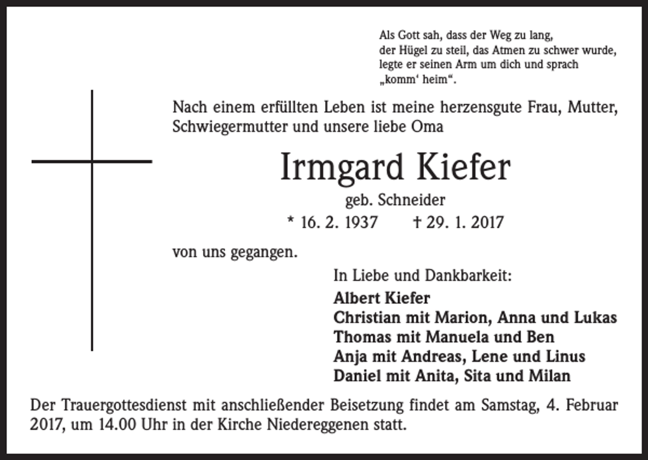 <p>Als Gott sah, dass der Weg zu lang,<br />der Hügel zu steil, das Atmen zu schwer wurde,<br />legte er seinen Arm um dich und sprach<br />„komm‘ heim“.</p><p>Nach einem erfüllten Leben ist meine herzensgute Frau, Mutter,<br />Schwiegermutter und unsere liebe Oma</p><p>Irmgard Kiefer<br />geb. Schneider<br />* 16. 2. 1937 † 29. 1. 2017</p><p>von uns gegangen.<br />In Liebe und Dankbarkeit:<br />Albert Kiefer<br />Christian mit Marion, Anna und Lukas<br />Thomas mit Manuela und Ben<br />Anja mit Andreas, Lene und Linus<br />Daniel mit Anita, Sita und Milan<br />Der Trauergottesdienst mit anschließender Beisetzung findet am Samstag, 4. Februar<br />2017, um 14.00 Uhr in der Kirche Niedereggenen statt.</p>