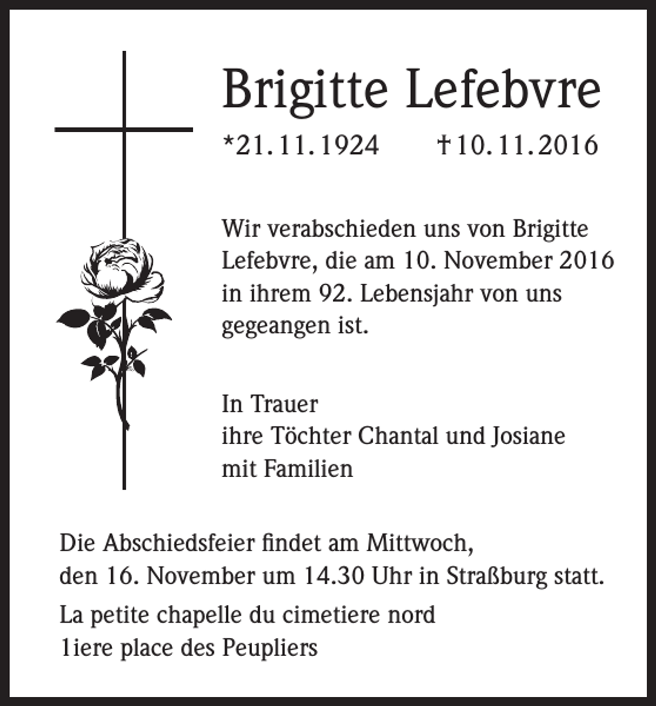 <p>Brigitte Lefebvre<br />*21. 11. 1924 † 10. 11. 2016<br />Wir verabschieden uns von Brigitte<br />Lefebvre, die am 10. November 2016<br />in ihrem 92. Lebensjahr von uns<br />gegeangen ist.<br />In Trauer<br />ihre Töchter Chantal und Josiane<br />mit Familien<br />Die Abschiedsfeier findet am Mittwoch,<br />den 16. November um 14.30 Uhr in Straßburg statt.<br />La petite chapelle du cimetiere nord<br />1iere place des Peupliers</p>