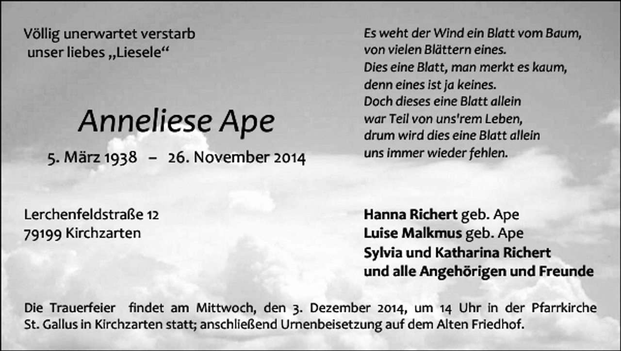 <p>Völlig unerwartet verstarb<br />unser liebes „Liesele“</p><p>Anneliese Ape<br />5. März 1938 – 26. November 2014<br />Lerchenfeldstraße 12<br />79199 Kirchzarten</p><p>Es weht der Wind ein Blatt vom Baum,<br />von vielen Blättern eines.<br />Dies eine Blatt, man merkt es kaum,<br />denn eines ist ja keines.<br />Doch dieses eine Blatt allein<br />war Teil von uns'rem Leben,<br />drum wird dies eine Blatt allein<br />uns immer wieder fehlen.</p><p>Hanna Richert geb. Ape<br />Luise Malkmus geb. Ape<br />Sylvia und Katharina Richert<br />und alle Angehörigen und Freunde</p><p>Die Trauerfeier findet am Mittwoch, den 3. Dezember 2014, um 14 Uhr in der Pfarrkirche<br />St. Gallus in Kirchzarten statt; anschließend Urnenbeisetzung auf dem Alten Friedhof.</p>