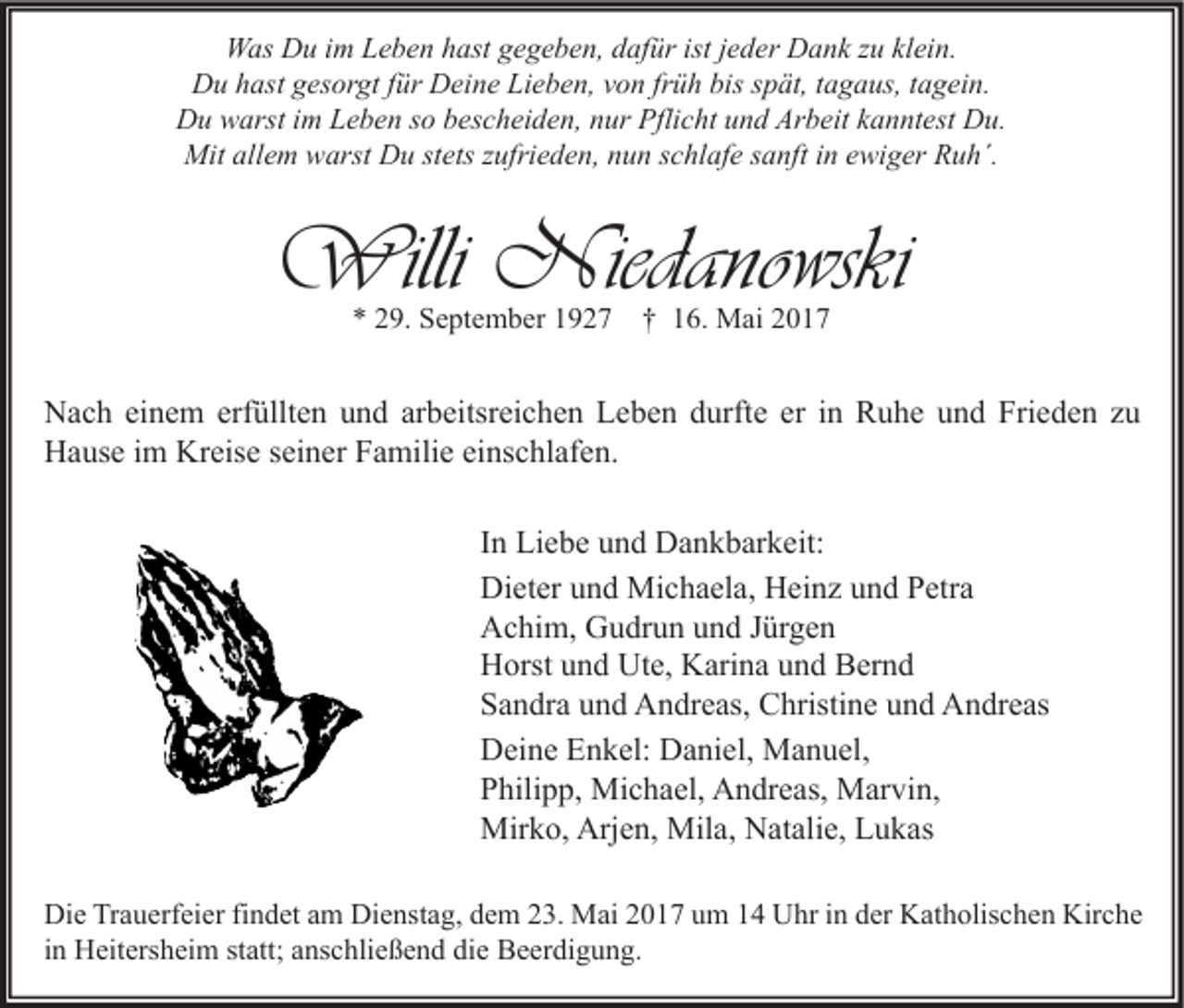 <p>WWas<br />as DDu<br />u i im<br />m LLeben<br />e b e n h hast<br />ast g gegeben,<br />e g e b e n, d dafür<br />af ür ististj ejeder<br />d er DDank<br />a n k z zu<br />u klklein.<br />ei n.<br />DDu<br />u hhast<br />ast ggesorgt<br />es or gt f für<br />ür DDeine<br />ei n e LiLieben,<br />e b e n, vvon<br />o n frfrüh<br />ü h bis<br />biss spät,<br />p ät, t tagaus,<br />a g a us, t tagein.<br />a g ei n.<br />Du<br />D u wwarst<br />arst i im<br />m LLeben<br />e b e n s so<br />o bbescheiden,<br />es c h ei d e n, nnur<br />ur Pfli<br />Pflicht<br />c ht uund<br />n d Ar<br />Arbeit<br />b eit kkanntest<br />a n nt est DDu.<br />u.<br />Mit<br />Mitall<br />allem<br />e m wwarst<br />arst DDu<br />u ststets<br />ets z zufrieden,<br />ufri e d e n, n nun<br />u n s cschlafe<br />hl af e s sanft<br />a nft i nine ewiger<br />wi g er RRuh´.<br />u h´.</p><p>Willi Niedano<br />Willi<br />Niedanowski<br />wski<br />** 229.<br />9. September<br />S e pt e m b er 11927<br />9 2 7 †† 16.<br />1 6. Mai<br />M ai</p><p>N a c h eieinem<br />Nach<br />n e m erf<br />erfüllten<br />üllt e n uund<br />n d ararbeitsreichen<br />b eitsr ei c h e n LLeben<br />e b e n ddurfte<br />urft e ereri in<br />n RRuhe<br />u h e uund<br />n d Fri<br />Frieden<br />e d e n z zu<br />u<br />HHause<br />a us e i im<br />m Kr<br />eis e s seiner<br />ei n er FFamilie<br />a mili e eieinschlafen.<br />ns c hl af e n.<br />Kreise<br />In<br />I n Liebe<br />Li e b e und<br />u n d Dankbarkeit:<br />D a n k b ar k eit:<br />Dieter<br />Di et er uund<br />n d Michaela,<br />Mi c h a el a, HHeinz<br />ei n z uund<br />n d PPetra<br />etr a<br />Achim,<br />A c hi m, GGudrun<br />u dr u n uund<br />n d J Jürgen<br />ür g e n<br />H orst uund<br />n d Ut<br />e, KKarina<br />ari n a uund<br />n d BBernd<br />er n d<br />Horst<br />Ute,<br />Sandra<br />S a n dr a uund<br />n d Andreas,<br />A n dr e as, Christine<br />C hristi n e uund<br />n d Andreas<br />A n dr e as<br />DDeine<br />ei n e EEnkel:<br />n k el: DDaniel,<br />a ni el, Manuel,<br />M a n u el,<br />PPhilipp,<br />hili p p, Michael,<br />Mi c h a el, Andreas,<br />A n dr e as, Marvin,<br />M ar vi n,<br />Mirko,<br />Mir<br />k o, Arj<br />Arjen,<br />e n, Mil<br />Mila,<br />a, NNatalie,<br />at ali e, LLukas<br />u k as<br />Di e TrTrauerfeier<br />Die<br />a u erf ei er fifindet<br />n d et aam<br />m Di<br />Dienstag,<br />e nst a g, ddem<br />e m 223.<br />3. Mai<br />M ai 22017<br />0 1 7 uum<br />m 11 UUhr<br />hr i in<br />n dder<br />er KKatholischen<br />at h olis c h e n Kir<br />Kirche<br />c he<br />iinn Heitersheim<br />H eit ers h ei m statt;<br />st att; anschließend<br />a ns c hli e ß e n d die<br />di e Beerdigung.<br />B e er di g u n g.</p>