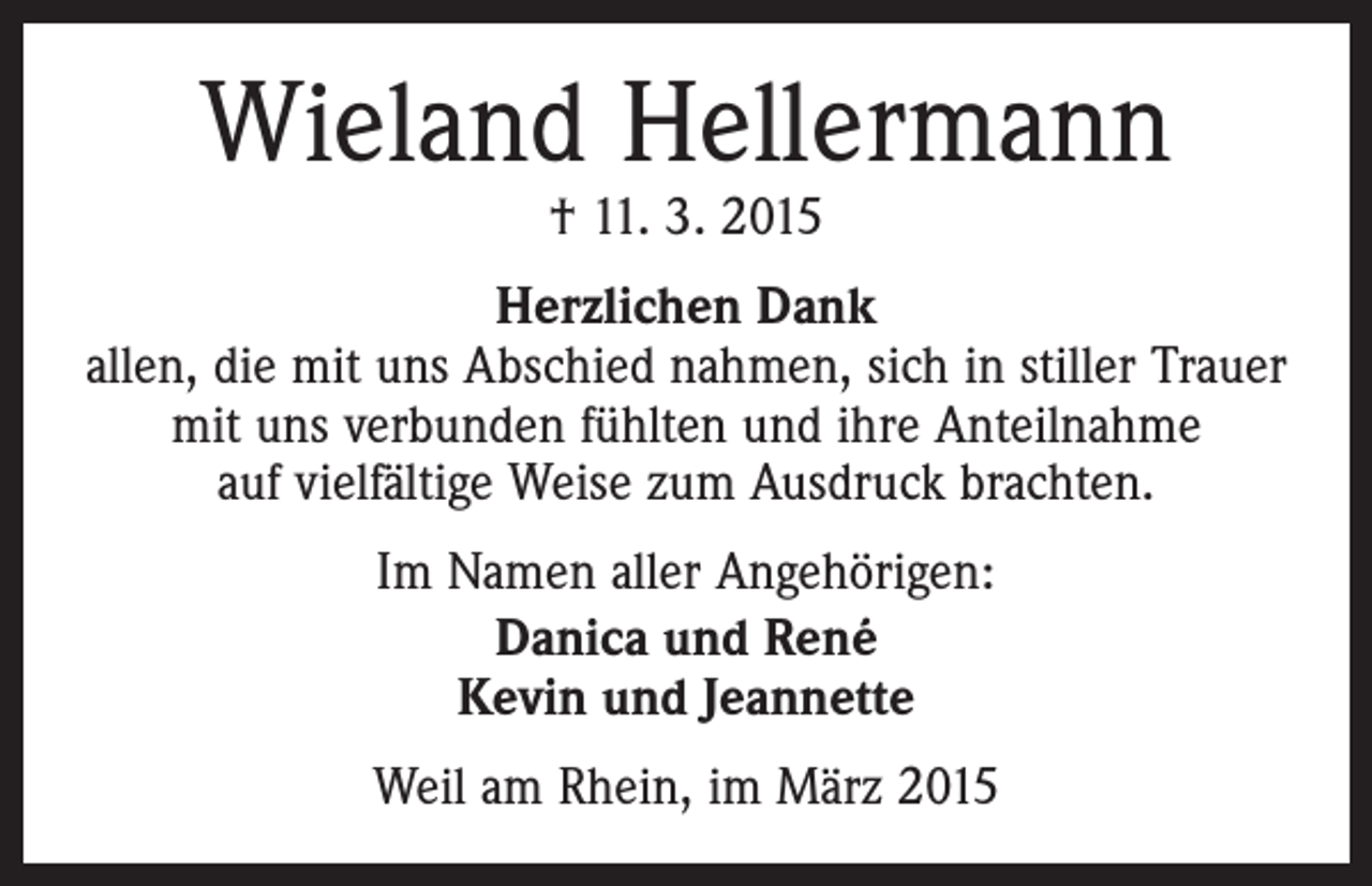 <p>Wieland Hellermann<br />† 11. 3. 2015</p><p>Herzlichen Dank<br />allen, die mit uns Abschied nahmen, sich in stiller Trauer<br />mit uns verbunden fühlten und ihre Anteilnahme<br />auf vielfältige Weise zum Ausdruck brachten.<br />Im Namen aller Angehörigen:<br />Danica und René<br />Kevin und Jeannette<br />Weil am Rhein, im März 2015</p>